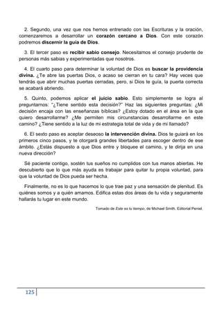 2. Segundo, una vez que nos hemos entrenado con las Escrituras y la oración,
comenzaremos a desarrollar un corazón cercano a Dios. Con este corazón
podremos discernir la guía de Dios.

  3. El tercer paso es recibir sabio consejo. Necesitamos el consejo prudente de
personas más sabias y experimentadas que nosotros.

  4. El cuarto paso para determinar la voluntad de Dios es buscar la providencia
divina. ¿Te abre las puertas Dios, o acaso se cierran en tu cara? Hay veces que
tendrás que abrir muchas puertas cerradas, pero, si Dios te guía, la puerta correcta
se acabará abriendo.

  5. Quinto, podemos aplicar el juicio sabio. Esto simplemente se logra al
preguntarnos: “¿Tiene sentido esta decisión?” Haz las siguientes preguntas: ¿Mi
decisión encaja con las enseñanzas bíblicas? ¿Estoy dotado en el área en la que
quiero desarrollarme? ¿Me permiten mis circunstancias desarrollarme en este
camino? ¿Tiene sentido a la luz de mi estrategia total de vida y de mi llamado?

   6. El sexto paso es aceptar deseoso la intervención divina. Dios te guiará en los
primeros cinco pasos, y te otorgará grandes libertades para escoger dentro de ese
ámbito. ¿Estás dispuesto a que Dios entre y bloquee el camino, y te dirija en una
nueva dirección?

  Sé paciente contigo, sostén tus sueños no cumplidos con tus manos abiertas. He
descubierto que lo que más ayuda es trabajar para quitar tu propia voluntad, para
que la voluntad de Dios pueda ser hecha.

  Finalmente, no es lo que hacemos lo que trae paz y una sensación de plenitud. Es
quiénes somos y a quién amamos. Edifica estas dos áreas de tu vida y seguramente
hallarás tu lugar en este mundo.
                                   Tomado de Este es tu tiempo, de Michael Smith. Editorial Peniel.




  125
 