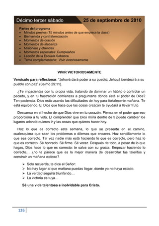 Décimo tercer sábado                         25 de septiembre de 2010
   Partes del programa
      Minutos previos (15 minutos antes de que empiece la clase)
      Bienvenida y confraternización
      Momentos de oración
      Momentos de alabanza
      Misionero y ofrendas
      Momentos especiales: Cumpleaños
      Lección de la Escuela Sabática
      Tema complementario: Vivir victoriosamente


                            VIVIR VICTORIOSAMENTE

Versículo para reflexionar: “Jehová dará poder a su pueblo; Jehová bendecirá a su
pueblo con paz” (Salmo 29:11).

  ¿Te impacientas con tu propia vida, tratando de dominar un hábito o controlar un
pecado, y en tu frustración comienzas a preguntarte dónde está el poder de Dios?
Ten paciencia. Dios está usando las dificultades de hoy para fortalecerte mañana. Te
está equipando. El Dios que hace que las cosas crezcan te ayudará a llevar fruto.

   Descansa en el hecho de que Dios vive en tu corazón. Piensa en el poder que eso
proporciona a tu vida. El comprender que Dios mora dentro de ti puede cambiar los
lugares adonde quieres ir y las cosas que quieres hacer hoy.

  Haz lo que es correcto esta semana, lo que se presente en el camino,
cualesquiera que sean los problemas o dilemas que encares. Haz sencillamente lo
que sea correcto. Tal vez nadie más está haciendo lo que es correcto, pero haz lo
que es correcto. Sé honrado. Sé firme. Sé veraz. Después de todo, a pesar de lo que
hagas, Dios hace lo que es correcto: te salva con su gracia. Empezar haciendo lo
correcto… ¿no te parece que es la mejor manera de desarrollar tus talentos y
construir un mañana exitoso?

        Solo recuerda, te dice el Señor:
        No hay lugar al que mañana puedas llegar, donde yo no haya estado.
        La verdad seguirá triunfando…
        La victoria es tuya…

     Sé una vida talentosa e inolvidable para Cristo.




  126
 