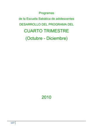 Programas
      de la Escuela Sabática de adolescentes
      DESARROLLO DEL PROGRAMA DEL

         CUARTO TRIMESTRE
          (Octubre - Diciembre)




                     2010




127
 