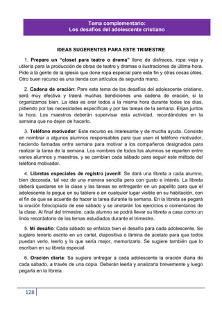 Tema complementario:
                       Los desafíos del adolescente cristiano


                  IDEAS SUGERENTES PARA ESTE TRIMESTRE

   1. Prepare un “closet para teatro o drama” lleno de disfraces, ropa vieja y
utilería para la producción de obras de teatro y dramas o ilustraciones de última hora.
Pide a la gente de la iglesia que done ropa especial pare este fin y otras cosas útiles.
Otro buen recurso es una tienda con artículos de segunda mano.

   2. Cadena de oración: Pare este tema de los desafíos del adolescente cristiano,
será muy efectiva y traerá muchas bendiciones una cadena de oración, si la
organizamos bien. La idea es orar todos a la misma hora durante todos los días,
pidiendo por las necesidades específicas y por las tareas de la semana. Elijan juntos
la hora. Los maestros deberán supervisar esta actividad, recordándoles en la
semana que no dejen de hacerlo.

   3. Teléfono motivador: Este recurso es interesante y de mucha ayuda. Consiste
en nombrar a algunos alumnos responsables para que usen el teléfono motivador,
haciendo llamadas entre semana para motivar a los compañeros designados para
realizar la tarea de la semana. Los nombres de todos los alumnos se reparten entre
varios alumnos y maestros, y se cambian cada sábado para seguir este método del
teléfono motivador.

   4. Libretas especiales de registro juvenil: Se dará una libreta a cada alumno,
bien decorada, tal vez de una manera sencilla pero con gusto e interés. La libreta
deberá quedarse en la clase y las tareas se entregarán en un papelito para que el
adolescente lo pegue en su tablero o en cualquier lugar visible en su habitación, con
el fin de que se acuerde de hacer la tarea durante la semana. En la libreta se pegará
la oración fotocopiada de ese sábado y se anotarán los ejercicios o comentarios de
la clase. Al final del trimestre, cada alumno se podrá llevar su libreta a casa como un
lindo recordatorio de los temas estudiados durante el trimestre.

  5. Mi desafío: Cada sábado se enfatiza bien el desafío para cada adolescente. Se
sugiere tenerlo escrito en un cartel, diapositiva o lámina de acetato para que todos
puedan verlo, leerlo y lo que sería mejor, memorizarlo. Se sugiere también que lo
escriban en su libreta especial.

  6. Oración diaria: Se sugiere entregar a cada adolescente la oración diaria de
cada sábado, a través de una copia. Deberán leerla y analizarla brevemente y luego
pegarla en la libreta.



   128
 