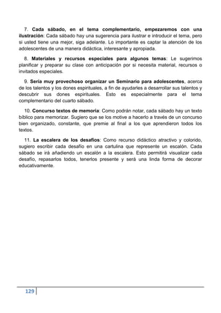 7. Cada sábado, en el tema complementario, empezaremos con una
ilustración: Cada sábado hay una sugerencia para ilustrar e introducir el tema, pero
si usted tiene una mejor, siga adelante. Lo importante es captar la atención de los
adolescentes de una manera didáctica, interesante y apropiada.

   8. Materiales y recursos especiales para algunos temas: Le sugerimos
planificar y preparar su clase con anticipación por si necesita material, recursos o
invitados especiales.

  9. Sería muy provechoso organizar un Seminario para adolescentes, acerca
de los talentos y los dones espirituales, a fin de ayudarles a desarrollar sus talentos y
descubrir sus dones espirituales. Esto es especialmente para el tema
complementario del cuarto sábado.

   10. Concurso textos de memoria: Como podrán notar, cada sábado hay un texto
bíblico para memorizar. Sugiero que se los motive a hacerlo a través de un concurso
bien organizado, constante, que premie al final a los que aprendieron todos los
textos.

  11. La escalera de los desafíos: Como recurso didáctico atractivo y colorido,
sugiero escribir cada desafío en una cartulina que represente un escalón. Cada
sábado se irá añadiendo un escalón a la escalera. Esto permitirá visualizar cada
desafío, repasarlos todos, tenerlos presente y será una linda forma de decorar
educativamente.




   129
 