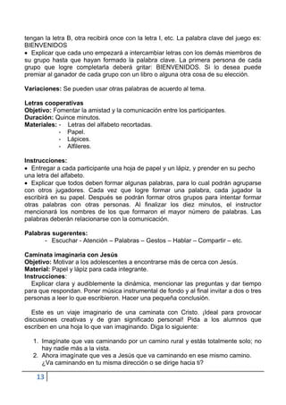 tengan la letra B, otra recibirá once con la letra I, etc. La palabra clave del juego es:
BIENVENIDOS
  Explicar que cada uno empezará a intercambiar letras con los demás miembros de
su grupo hasta que hayan formado la palabra clave. La primera persona de cada
grupo que logre completarla deberá gritar: BIENVENIDOS. Si lo desea puede
premiar al ganador de cada grupo con un libro o alguna otra cosa de su elección.

Variaciones: Se pueden usar otras palabras de acuerdo al tema.

Letras cooperativas
Objetivo: Fomentar la amistad y la comunicación entre los participantes.
Duración: Quince minutos.
Materiales: - Letras del alfabeto recortadas.
            - Papel.
            - Lápices.
            - Alfileres.

Instrucciones:
   Entregar a cada participante una hoja de papel y un lápiz, y prender en su pecho
una letra del alfabeto.
   Explicar que todos deben formar algunas palabras, para lo cual podrán agruparse
con otros jugadores. Cada vez que logre formar una palabra, cada jugador la
escribirá en su papel. Después se podrán formar otros grupos para intentar formar
otras palabras con otras personas. Al finalizar los diez minutos, el instructor
mencionará los nombres de los que formaron el mayor número de palabras. Las
palabras deberán relacionarse con la comunicación.

Palabras sugerentes:
      - Escuchar - Atención – Palabras – Gestos – Hablar – Compartir – etc.

Caminata imaginaria con Jesús
Objetivo: Motivar a los adolescentes a encontrarse más de cerca con Jesús.
Material: Papel y lápiz para cada integrante.
Instrucciones:
  Explicar clara y audiblemente la dinámica, mencionar las preguntas y dar tiempo
para que respondan. Poner música instrumental de fondo y al final invitar a dos o tres
personas a leer lo que escribieron. Hacer una pequeña conclusión.

   Este es un viaje imaginario de una caminata con Cristo. ¡Ideal para provocar
discusiones creativas y de gran significado personal! Pida a los alumnos que
escriben en una hoja lo que van imaginando. Diga lo siguiente:

   1. Imagínate que vas caminando por un camino rural y estás totalmente solo; no
      hay nadie más a la vista.
   2. Ahora imagínate que ves a Jesús que va caminando en ese mismo camino.
      ¿Va caminando en tu misma dirección o se dirige hacia ti?

    13
 