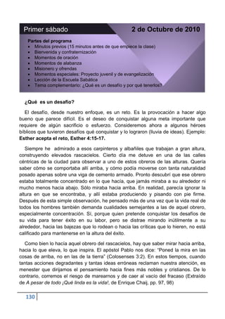 Primer sábado                                     2 de Octubre de 2010
   Partes del programa
      Minutos previos (15 minutos antes de que empiece la clase)
      Bienvenida y confraternización
      Momentos de oración
      Momentos de alabanza
      Misionero y ofrendas
      Momentos especiales: Proyecto juvenil y de evangelización
      Lección de la Escuela Sabática
      Tema complementario: ¿Qué es un desafío y por qué tenerlos?


  ¿Qué es un desafío?

  El desafío, desde nuestro enfoque, es un reto. Es la provocación a hacer algo
bueno que parece difícil. Es el deseo de conquistar alguna meta importante que
requiere de algún sacrificio o esfuerzo. Consideremos ahora a algunos héroes
bíblicos que tuvieron desafíos qué conquistar y lo lograron (lluvia de ideas). Ejemplo:
Esther acepta el reto, Esther 4:15-17.

   Siempre he admirado a esos carpinteros y albañiles que trabajan a gran altura,
construyendo elevados rascacielos. Cierto día me detuve en una de las calles
céntricas de la ciudad para observar a uno de estos obreros de las alturas. Quería
saber cómo se comportaba allí arriba, y cómo podía moverse con tanta naturalidad
posado apenas sobre una viga de cemento armado. Pronto descubrí que ese obrero
estaba totalmente concentrado en lo que hacía, que jamás miraba a su alrededor ni
mucho menos hacia abajo. Sólo miraba hacia arriba. En realidad, parecía ignorar la
altura en que se encontraba, y allí estaba produciendo y pisando con pie firme.
Después de esta simple observación, he pensado más de una vez que la vida real de
todos los hombres también demanda cualidades semejantes a las de aquel obrero,
especialmente concentración. Sí, porque quien pretende conquistar los desafíos de
su vida para tener éxito en su labor, pero se distrae mirando inútilmente a su
alrededor, hacia las bajezas que lo rodean o hacia las críticas que lo hieren, no está
calificado para mantenerse en la altura del éxito.

  Como bien lo hacía aquel obrero del rascacielos, hay que saber mirar hacia arriba,
hacia lo que eleva, lo que inspira. El apóstol Pablo nos dice: “Poned la mira en las
cosas de arriba, no en las de la tierra” (Colosenses 3:2). En estos tiempos, cuando
tantas acciones degradantes y tantas ideas erróneas reclaman nuestra atención, es
menester que dirijamos el pensamiento hacia fines más nobles y cristianos. De lo
contrario, corremos el riesgo de marearnos y de caer al vacío del fracaso (Extraído
de A pesar de todo ¡Qué linda es la vida!, de Enrique Chaij, pp. 97, 98)

   130
 
