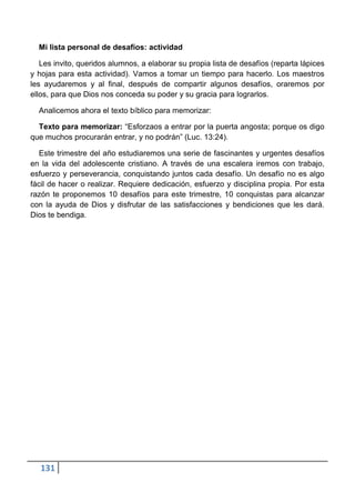 Mi lista personal de desafíos: actividad

   Les invito, queridos alumnos, a elaborar su propia lista de desafíos (reparta lápices
y hojas para esta actividad). Vamos a tomar un tiempo para hacerlo. Los maestros
les ayudaremos y al final, después de compartir algunos desafíos, oraremos por
ellos, para que Dios nos conceda su poder y su gracia para lograrlos.

  Analicemos ahora el texto bíblico para memorizar:

  Texto para memorizar: “Esforzaos a entrar por la puerta angosta; porque os digo
que muchos procurarán entrar, y no podrán” (Luc. 13:24).

   Este trimestre del año estudiaremos una serie de fascinantes y urgentes desafíos
en la vida del adolescente cristiano. A través de una escalera iremos con trabajo,
esfuerzo y perseverancia, conquistando juntos cada desafío. Un desafío no es algo
fácil de hacer o realizar. Requiere dedicación, esfuerzo y disciplina propia. Por esta
razón te proponemos 10 desafíos para este trimestre, 10 conquistas para alcanzar
con la ayuda de Dios y disfrutar de las satisfacciones y bendiciones que les dará.
Dios te bendiga.




   131
 
