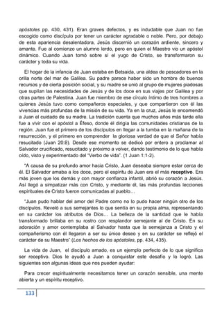 apóstoles pp. 430, 431). Eran graves defectos, y es indudable que Juan no fue
escogido como discípulo por tener un carácter agradable o noble. Pero, por debajo
de esta apariencia desalentadora, Jesús discernió un corazón ardiente, sincero y
amante. Fue al comienzo un alumno lerdo, pero en quien el Maestro vio un apóstol
dinámico. Cuando Juan tomó sobre sí el yugo de Cristo, se transformaron su
carácter y toda su vida.

   El hogar de la infancia de Juan estaba en Betsaida, una aldea de pescadores en la
orilla norte del mar de Galilea. Su padre parece haber sido un hombre de buenos
recursos y de cierta posición social, y su madre se unió al grupo de mujeres piadosas
que suplían las necesidades de Jesús y de los doce en sus viajes por Galilea y por
otras partes de Palestina. Juan fue miembro de ese círculo íntimo de tres hombres a
quienes Jesús tuvo como compañeros especiales, y que compartieron con él las
vivencias más profundas de la misión de su vida. Ya en la cruz, Jesús le encomendó
a Juan el cuidado de su madre. La tradición cuenta que muchos años más tarde ella
fue a vivir con el apóstol a Éfeso, donde él dirigía las comunidades cristianas de la
región. Juan fue el primero de los discípulos en llegar a la tumba en la mañana de la
resurrección, y el primero en comprender la gloriosa verdad de que el Señor había
resucitado (Juan 20:8). Desde ese momento se dedicó por entero a proclamar al
Salvador crucificado, resucitado y próximo a volver, dando testimonio de lo que había
oído, visto y experimentado del “Verbo de vida”. (1 Juan 1:1-2).

   “A causa de su profundo amor hacia Cristo, Juan deseaba siempre estar cerca de
él. El Salvador amaba a los doce, pero el espíritu de Juan era el más receptivo. Era
más joven que los demás y con mayor confianza infantil, abrió su corazón a Jesús.
Así llegó a simpatizar más con Cristo, y mediante él, las más profundas lecciones
espirituales de Cristo fueron comunicadas al pueblo…

   “Juan pudo hablar del amor del Padre como no lo pudo hacer ningún otro de los
discípulos. Reveló a sus semejantes lo que sentía en su propia alma, representando
en su carácter los atributos de Dios… La belleza de la santidad que le había
transformado brillaba en su rostro con resplandor semejante al de Cristo. En su
adoración y amor contemplaba al Salvador hasta que la semejanza a Cristo y el
compañerismo con él llegaron a ser su único deseo y en su carácter se reflejó el
carácter de su Maestro” (Los hechos de los apóstoles, pp. 434, 435).

   La vida de Juan, el discípulo amado, es un ejemplo perfecto de lo que significa
ser receptivo. Dios le ayudó a Juan a conquistar este desafío y lo logró. Las
siguientes son algunas ideas que nos pueden ayudar:

  Para crecer espiritualmente necesitamos tener un corazón sensible, una mente
abierta y un espíritu receptivo.

  133
 