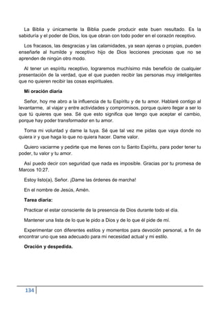La Biblia y únicamente la Biblia puede producir este buen resultado. Es la
sabiduría y el poder de Dios, los que obran con todo poder en el corazón receptivo.

  Los fracasos, las desgracias y las calamidades, ya sean ajenas o propias, pueden
enseñarle al humilde y receptivo hijo de Dios lecciones preciosas que no se
aprenden de ningún otro modo.

  Al tener un espíritu receptivo, lograremos muchísimo más beneficio de cualquier
presentación de la verdad, que el que pueden recibir las personas muy inteligentes
que no quieren recibir las cosas espirituales.

  Mi oración diaria

   Señor, hoy me abro a la influencia de tu Espíritu y de tu amor. Hablaré contigo al
levantarme, al viajar y entre actividades y compromisos, porque quiero llegar a ser lo
que tú quieres que sea. Sé que esto significa que tengo que aceptar el cambio,
porque hay poder transformador en tu amor.

  Toma mi voluntad y dame la tuya. Sé que tal vez me pidas que vaya donde no
quiera ir y que haga lo que no quiera hacer. Dame valor.

  Quiero vaciarme y pedirte que me llenes con tu Santo Espíritu, para poder tener tu
poder, tu valor y tu amor.

 Así puedo decir con seguridad que nada es imposible. Gracias por tu promesa de
Marcos 10:27.

  Estoy listo(a), Señor. ¡Dame las órdenes de marcha!

  En el nombre de Jesús, Amén.

  Tarea diaria:

  Practicar el estar consciente de la presencia de Dios durante todo el día.

  Mantener una lista de lo que le pido a Dios y de lo que él pide de mí.

  Experimentar con diferentes estilos y momentos para devoción personal, a fin de
encontrar uno que sea adecuado para mi necesidad actual y mi estilo.

  Oración y despedida.




  134
 