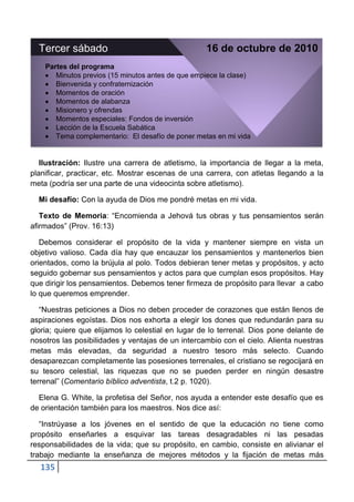 Tercer sábado                                    16 de octubre de 2010
    Partes del programa
       Minutos previos (15 minutos antes de que empiece la clase)
       Bienvenida y confraternización
       Momentos de oración
       Momentos de alabanza
       Misionero y ofrendas
       Momentos especiales: Fondos de inversión
       Lección de la Escuela Sabática
       Tema complementario: El desafío de poner metas en mi vida


   Ilustración: Ilustre una carrera de atletismo, la importancia de llegar a la meta,
planificar, practicar, etc. Mostrar escenas de una carrera, con atletas llegando a la
meta (podría ser una parte de una videocinta sobre atletismo).

  Mi desafío: Con la ayuda de Dios me pondré metas en mi vida.

   Texto de Memoria: “Encomienda a Jehová tus obras y tus pensamientos serán
afirmados” (Prov. 16:13)

   Debemos considerar el propósito de la vida y mantener siempre en vista un
objetivo valioso. Cada día hay que encauzar los pensamientos y mantenerlos bien
orientados, como la brújula al polo. Todos debieran tener metas y propósitos, y acto
seguido gobernar sus pensamientos y actos para que cumplan esos propósitos. Hay
que dirigir los pensamientos. Debemos tener firmeza de propósito para llevar a cabo
lo que queremos emprender.

   “Nuestras peticiones a Dios no deben proceder de corazones que están llenos de
aspiraciones egoístas. Dios nos exhorta a elegir los dones que redundarán para su
gloria; quiere que elijamos lo celestial en lugar de lo terrenal. Dios pone delante de
nosotros las posibilidades y ventajas de un intercambio con el cielo. Alienta nuestras
metas más elevadas, da seguridad a nuestro tesoro más selecto. Cuando
desaparezcan completamente las posesiones terrenales, el cristiano se regocijará en
su tesoro celestial, las riquezas que no se pueden perder en ningún desastre
terrenal” (Comentario bíblico adventista, t.2 p. 1020).

  Elena G. White, la profetisa del Señor, nos ayuda a entender este desafío que es
de orientación también para los maestros. Nos dice así:

   “Instrúyase a los jóvenes en el sentido de que la educación no tiene como
propósito enseñarles a esquivar las tareas desagradables ni las pesadas
responsabilidades de la vida; que su propósito, en cambio, consiste en alivianar el
trabajo mediante la enseñanza de mejores métodos y la fijación de metas más
  135
 