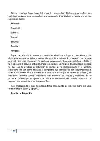 Piensa y trabaja hasta tener listos por lo menos dos objetivos quincenales, tres
objetivos anuales, dos mensuales, uno semanal y tres diarios, en cada una de las
siguientes áreas.

  Personal:

  Espiritual:

  Laboral:

  Iglesia:

  Estudio:

  Familia:

  Amigos:

   Organiza cada día tomando en cuenta tus objetivos a largo y corto alcance, sin
dejar que lo urgente te haga perder de vista lo prioritario. Por ejemplo, es urgente
que estudies para el examen de mañana, pero es prioritario que estudies tu Biblia y
tu lección de la escuela sabática. Puedes organizar un horario de actividades de todo
tu día, eso te ayudará a optimizar tu tiempo, a no desperdiciarlo y te sentirás
satisfecho de ver cómo realizas y completas tus actividades con responsabilidad.
Pide a tus padres que te ayuden con este plan, diles que necesitas su ayuda y tal
vez ellos también pueden orientarte para elaborar tus metas y objetivos. Si no
pudieran, pídele que te ayude a tu pastor, a tu maestro de Escuela Sabática o a
alguna persona cristiana en la que confías.

  Hoy empezaremos esta motivadora tarea redactando un objetivo diario en cada
área (entregar papel y lápices).

  Oración y despedida




  137
 