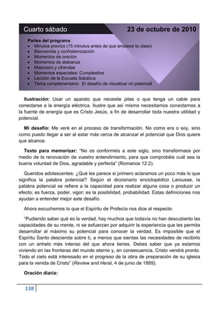 Cuarto sábado                                     23 de octubre de 2010
    Partes del programa
       Minutos previos (15 minutos antes de que empiece la clase)
       Bienvenida y confraternización
       Momentos de oración
       Momentos de alabanza
       Misionero y ofrendas
       Momentos especiales: Cumpleaños
       Lección de la Escuela Sabática
       Tema complementario: El desafío de visualizar mi potencial


   Ilustración: Usar un aparato que necesite pilas o que tenga un cable para
conectarse a la energía eléctrica. Ilustre que así mismo necesitamos conectarnos a
la fuente de energía que es Cristo Jesús, a fin de desarrollar toda nuestra utilidad y
potencial.

  Mi desafío: Me veré en el proceso de transformación. No como era o soy, sino
como puedo llegar a ser al estar más cerca de alcanzar el potencial que Dios quiere
que alcance.

  Texto para memorizar: “No os conforméis a este siglo, sino transformaos por
medio de la renovación de vuestro entendimiento, para que comprobéis cuál sea la
buena voluntad de Dios, agradable y perfecta” (Romanos 12:2).

   Queridos adolescentes: ¿Qué les parece si primero aclaramos un poco más lo que
significa la palabra potencial? Según el diccionario enciclopédico Larousse, la
palabra potencial se refiere a la capacidad para realizar alguna cosa o producir un
efecto; es fuerza, poder, vigor; es la posibilidad, probabilidad. Estas definiciones nos
ayudan a entender mejor este desafío.

  Ahora escuchemos lo que el Espíritu de Profecía nos dice al respecto:

   “Pudiendo saber qué es la verdad, hay muchos que todavía no han descubierto las
capacidades de su mente, ni se esfuerzan por adquirir la experiencia que les permita
desarrollar al máximo su potencial para conocer la verdad. Es imposible que el
Espíritu Santo descienda sobre ti, a menos que sientas las necesidades de recibirlo
con un anhelo más intenso del que ahora tienes. Debes saber que ya estamos
viviendo en las fronteras del mundo eterno y, en consecuencia, Cristo vendrá pronto.
Todo el cielo está interesado en el progreso de la obra de preparación de su iglesia
para la venida de Cristo” (Review and Heral, 4 de junio de 1889).

  Oración diaria:


   138
 