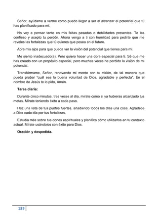 Señor, ayúdame a verme como puedo llegar a ser al alcanzar el potencial que tú
has planificado para mí.

  No voy a pensar tanto en mis faltas pasadas o debilidades presentes. Te las
confieso y acepto tu perdón. Ahora vengo a ti con humildad para pedirte que me
reveles las fortalezas que tú quieres que posea en el futuro.

  Abre mis ojos para que pueda ver la visión del potencial que tienes para mí.

  Me siento inadecuado(a). Pero quiero hacer una obra especial para ti. Sé que me
has creado con un propósito especial, pero muchas veces he perdido la visión de mi
potencial.

  Transfórmame, Señor, renovando mi mente con tu visión, de tal manera que
pueda probar “cuál sea la buena voluntad de Dios, agradable y perfecta”. En el
nombre de Jesús te lo pido, Amén.

  Tarea diaria:

 Durante cinco minutos, tres veces al día, mírate como si ya hubieras alcanzado tus
metas. Mírate teniendo éxito a cada paso.

  Haz una lista de tus puntos fuertes, añadiendo todos los días una cosa. Agradece
a Dios cada día por tus fortalezas.

  Estudia más sobre tus dones espirituales y planifica cómo utilizarlos en tu contexto
actual. Mírate usándolos con éxito para Dios.

  Oración y despedida.




  139
 