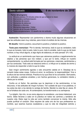 Sexto sábado                                   6 de noviembre de 2010
    Partes del programa
       Minutos previos (15 minutos antes de que empiece la clase)
       Bienvenida y confraternización
       Momentos de oración
       Momentos de alabanza
       Misionero y ofrendas
       Momentos especiales: Visitas
       Lección de la Escuela Sabática
       Tema complementario: El desafío de mis actitudes


  Ilustración: Representar con pantomima o drama mudo algunas situaciones en
que las actitudes sean muy notorias, para iniciar el análisis de las mismas.

  Mi desafío: Veré lo positivo, escucharé lo positivo y hablaré lo positivo.

   Texto para memorizar: “Por lo demás, hermanos, todo lo que es verdadero, todo
lo que es honesto, todo lo justo, todo lo puro, todo lo amable, todo lo que es de buen
nombre; si hay virtud alguna, si algo digno de alabanza, en esto pensad” (Fil. 4:8).

   La actitud es un sentimiento que hace que valoremos positiva o negativamente los
objetos y las personas que nos rodean, y que por lo tanto, influye en nuestro
comportamiento. La actitud está formada por tus opiniones, creencias, sentimientos y
por tus conductas. Todo esto se relaciona entre sí, e influye en tu estado de ánimo y
tu manera de responder a todo lo que te rodea.

   Qué ningún sentimiento egoísta o celo encuentre cabida en ti. Desaloja de tu
corazón todas estas cosas. Cultiva el amor, la confianza, la responsabilidad. Vive a
la altura de las normas bíblicas. Practica la luz que Dios te ha concedido. Demuestra,
con actitudes y palabras amables y con hechos generosos, tu verdadero interés y
afecto por la verdad.

   Confía en el Señor. No permitas que te depriman ni los sentimientos, ni los
discursos, ni las actitudes de ningún humano. Ten cuidado de que ni tus palabras, ni
tus actos les den a los demás la ventaja de herirte. Mantén la vista fija en Jesús. Él
es la fortaleza de cada uno. Al contemplarlo, te transformarás a su semejanza.

  “La religión, hijo mío, no es como algunos la consideran, una tarea intelectual, una
teoría. Debe llevarse a cabo en la práctica en todos los caminos y senderos de
nuestra vida. Debe regir la vida así como también convencer la mente. Sólo ella
puede purificar el corazón. Dios requiere de cada uno de los que profesamos su
nombre, que seamos buenos ciudadanos y que la vida de integridad estricta y


  142
 