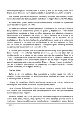 devoción pura deje una brillante luz en el mundo” (Carta 35, del 30 de julio de 1876,
dirigida a sus “Queridos hijos”; Edson acababa de cumplir 27 años, Willie tenía 21).

 “Los jóvenes que crecen empleando palabras y actitudes descuidadas y rudas,
manifiestan el carácter de la educación recibida en su hogar” (Manuscrito 117, 1899).

   “El Señor desea que su pueblo avance cuidadosamente, cuidando las expresiones
y aun las actitudes” (Carta 12, 1909).

   “El Señor no quiere que se destruya nuestra individualidad; no es su propósito que
dos personas sean exactamente iguales en gustos y disposiciones. Todos tienen
características peculiares, y éstas no deben destruirse, sino educarse, moldearse,
transformarse a la semejanza de Cristo. El Señor convierte las actitudes y las
capacidades naturales en instrumentos provechosos. En el desarrollo de las
facultades que Dios ha dado, los talentos y las habilidades crecen, si el instrumento
humano reconoce el hecho de que sus facultades le han sido confiadas por Dios,
para ser usadas, no con propósitos egoístas… sino para la gloria de Dios y el bien de
sus semejantes” (Nuestra elevada vocación, p. 92).

   El carácter que cultivamos y las actitudes que asumimos hoy están fijando nuestro
destino futuro. Todos estamos haciendo elecciones, ya sea para estar con los
benditos dentro de la ciudad de luz, o para estar con los malvados, fuera de la
ciudad. Los principios que gobiernan nuestros actos sobre la tierra son conocidos en
el cielo, y nuestros hechos son fielmente anotados en los libros de registro. Allí se
sabe si nuestros caracteres son como el de Cristo… ¿Somos vírgenes prudentes?...
Esta es la cuestión que estamos decidiendo hoy por nuestro carácter y actitud”
(Review and Herald, 19 de agosto de 1890).

  Oración diaria:

   Señor, te doy mis actitudes. Soy inconstante y muchas veces miro sólo lo
negativo. Te pido que me des tus actitudes para que pueda ver lo positivo, escuchar
lo positivo y hablar lo positivo.

  Líbrame del negativismo. Decido no chismear, no escuchar críticas, no llenarme
de amargura, no burlarme, no insultar, no participar en pleitos.

  Llena mi mente de lo positivo: todo lo que es verdadero, honesto, justo, limpio y
puro, amable y de buen nombre. Pon palabras positivas en mi boca para responder
cuando escuche algo negativo.

  Afina mis sentidos para poder percibir mis sentimientos negativos sin desesperar
(culpa, duda, enojo, tristeza, etc.) y para poder tomar acciones que me ayuden a
resolverlos. Hazme sensible cuando otros los tienen y necesitan mi apoyo. Quiero

  143
 