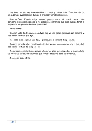 poder llorar cuando otros tienen heridas, o cuando yo siento dolor. Pero después de
las lágrimas, ayúdame para buscar el arco iris y ver el brillo del sol.

  Que tu Santo Espíritu traiga sanidad, gozo y paz a mi corazón, para poder
compartir tu gozo con la gente a mí alrededor, de manera que otros puedan tener la
esperanza de que ellos también puedan reír.

  Tarea diaria:

   Escribir cada día tres cosas positivas que vi, tres cosas positivas que escuché y
tres cosas positivas que dije.

  Por cada cosa negativa que diga, o piense, diré o pensaré dos positivas.

  Cuando escuche algo negativo de alguien, en vez de sumarme a la crítica, diré
dos cosas positivas de esa persona.

  Reconocer sentimientos negativos y hacer un plan con mis padres o algún adulto
de confianza para tomar acciones que ayuden a resolver esos sentimientos.

  Oración y despedida.




  144
 