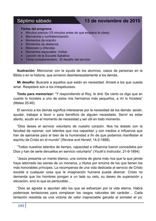 Séptimo sábado                                13 de noviembre de 2010
     Partes del programa
        Minutos previos (15 minutos antes de que empiece la clase)
        Bienvenida y confraternización
        Momentos de oración
        Momentos de alabanza
        Misionero y ofrendas
        Momentos especiales: Visitas
        Lección de la Escuela Sabática
        Tema complementario: El desafío del servicio


  Ilustración: Mencionar con la ayuda de los alumnos, casos de personas en la
Biblia o en la historia, que sirvieron desinteresadamente a los demás.

  Mi desafío: Buscaré a aquellos que están en necesidad. Amaré a los que cuesta
amar. Respetaré aún a los irrespetuosos.

  Texto para memorizar: “Y respondiendo el Rey, le dirá: De cierto os digo que en
cuanto lo hicisteis a uno de estos mis hermanos más pequeños, a mí lo hicisteis”
(Mateo 25:40).

  El servicio a los demás significa interesarse por la necesidad de los demás: asistir,
ayudar, trabajar a favor o para beneficio de alguien necesitado. Servir es estar
atento, acudir en el momento de necesidad y ser útil en todo momento.

   “Dios desea el servicio voluntario de nuestro corazón. Nos ha dotado con la
facultad de razonar, con talentos que nos capacitan y con medios e influencia que
han de ejercerse para el bien de la humanidad a fin de que podamos manifestar el
espíritu de Cristo en el mundo” (Review and Herald, 14-2-1888).

  “Todos nuestros talentos de tiempo, capacidad e influencia fueron concedidos por
Dios y han de serle devueltos en servicio voluntario” (Youth’s Instructor, 21-6-1894)

   “Jesús presenta un manto blanco, una corona de gloria más rica que la que jamás
haya adornado las sienes de un monarca, y títulos por encima de los que tienen los
más honorables príncipes. La recompensa de una vida dedicada al servicio de Cristo
excede a cualquier cosa que la imaginación humana pueda abarcar. Cristo no
demanda que los hombres pongan a un lado su celo, su deseo de superación y
elevación, sino lo que es perdurable…

  “Dios se agrada si apuntan alto los que se esfuerzan por la vida eterna. Habrá
poderosas tentaciones para complacer los rasgos naturales del carácter… Cada
tentación resistida es una victoria de valor inapreciable ganada al someter el yo;

   145
 