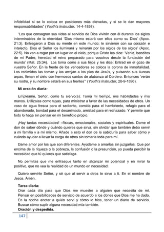 infidelidad si se lo coloca en posiciones más elevadas, y si se le dan mayores
responsabilidades” (Youth’s Instructor, 14-4-1898).

   “Los que consagran sus vidas al servicio de Dios vivirán con él durante los siglos
interminables de la eternidad „Dios mismo estará con ellos como su Dios‟ (Apoc.
21:3). Entregaron a Dios su mente en este mundo; le sirvieron con su corazón e
intelecto, Dios el Señor los iluminará y reinarán por los siglos de los siglos‟ (Apoc.
22:5). No van a rogar por un lugar en el cielo, porque Cristo les dice: „Venid, benditos
de mi Padre, heredad el reino preparado para vosotros desde la fundación del
mundo‟ (Mat. 25:34). Los toma como a sus hijos y les dice: Entrad en el gozo de
vuestro Señor. En la frente de los vencedores se coloca la corona de inmortalidad.
Los redimidos las toman y las arrojan a los pies de Jesús, y pulsando sus áureas
arpas, llenan el cielo con hermosos cantos de alabanza al Cordero. Entonces „verán
su rostro, y su nombre estará en sus frentes‟” (Youth’s Instructor, 20-9-1896).

  Mi oración diaria:

  Empléame, Señor, como tu siervo(a). Toma mi tiempo, mis habilidades y mis
manos. Utilízalas como tuyas, para ministrar a favor de las necesidades de otros. Un
vaso de agua fresca para el sediento, comida para el hambriento, refugio para el
abandonado, bondad para el desanimado, amistad para el rechazado. Y permite que
todo lo haga sin pensar en mi beneficio propio.

  ¡Hay tantas necesidades! –físicas, emocionales, sociales y espirituales. Dame el
don de saber dónde y cuándo quieres que sirva, sin olvidar que también debo servir
a mi familia y a mí mismo. Añade a esto el don de la sabiduría para saber cómo y
cuándo ayudar a llevar la carga de otros sin tomarla toda para mí.

  Dame amor por los que son diferentes. Ayúdame a amarlos sin juzgarlos. Que por
encima de la riqueza o la pobreza, la confusión o la presunción, yo pueda percibir la
necesidad que tú quieres que satisfaga.

  No permitas que me enfrasque tanto en alcanzar mi potencial y en mirar lo
positivo, que no vea la realidad de un mundo en necesidad.

  Quiero servirte Señor, y sé que al servir a otros te sirvo a ti. En el nombre de
Jesús. Amén.

  Tarea diaria:
  Orar cada día para que Dios me muestre a alguien que necesita de mí.
  Pensar en posibilidades de servicio de acuerdo a los dones que Dios me ha dado.
  En la noche anotar a quién serví y cómo lo hice, tener un diario de servicio.
  Buscar cómo suplir alguna necesidad mía también.
  Oración y despedida.
   147
 