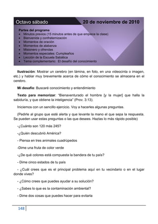 Octavo sábado                                20 de noviembre de 2010
   Partes del programa
      Minutos previos (15 minutos antes de que empiece la clase)
      Bienvenida y confraternización
      Momentos de oración
      Momentos de alabanza
      Misionero y ofrendas
      Momentos especiales: Cumpleaños
      Lección de la Escuela Sabática
      Tema complementario: El desafío del conocimiento


   Ilustración: Mostrar un cerebro (en lámina, en foto, en una videocinta o imagen,
etc.) y hablar muy brevemente acerca de cómo el conocimiento se almacena en el
cerebro.

  Mi desafío: Buscaré conocimiento y entendimiento

  Texto para memorizar: “Bienaventurado el hombre [y la mujer] que halla la
sabiduría, y que obtiene la inteligencia” (Prov. 3:13).

  Iniciemos con un sencillo ejercicio. Voy a hacerles algunas preguntas.

  (Pedirle al grupo que esté alerta y que levante la mano el que sepa la respuesta.
Se pueden usar estas preguntas o las que desees. Hazlas lo más rápido posible)

  -¿Cuánto son 120 más 245?

  -¿Quién descubrió América?

  - Piensa en tres animales cuadrúpedos

  -Dime una fruta de color verde

  -¿De qué colores está compuesta la bandera de tu país?

  - Dime cinco estados de tu país

  - ¿Cuál crees que es el principal problema aquí en tu vecindario o en el lugar
donde vives?

  - ¿Cómo crees que puedes ayudar a su solución?

  - ¿Sabes lo que es la contaminación ambiental?

  - Dime dos cosas que puedes hacer para evitarla


  148
 