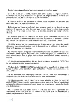 Será un recuerdo positivo de los momentos que compartió el grupo.

  7. Si tu grupo es pequeño, reúnete con otros grupos en algunos eventos.
Combinen sus recursos. Compartan los gastos. No tengas miedo de invitar a otro
grupo de ADOLESCENTES a algunas de las actividades.

  8. Siempre enfrenta los problemas conforme vayan surgiendo. No esperes que
desaparezcan por sí solos. No funciona así.

  9. Organiza una “cadena telefónica” para ayudar a pasar la voz de eventos que
realicen. Si cuentas con diez jóvenes que puedan llamar a otros diez, podrás
contactar a 100 jóvenes en una noche. El contacto personal es siempre el más
efectivo.

   10. Permite que los ADOLESCENTES de tu grupo seleccionen adultos de la
iglesia a quienes quisieran como patrocinadores, consejeros o maestros. Es más
fácil trabajar con los adultos que sepan que fueron escogidos por los jóvenes.

  11. Visita a cada uno de los adolescentes de tu grupo en sus casas. Se puede
obtener un buen discernimiento al notar la decoración de la habitación de un joven y
observar lo que está ahí expuesto.

   12. Imprime trípticos o tarjetas describiendo tu grupo de ADOLESCENTES y sus
actividades. Hazlo llegar a los padres, a los jóvenes del grupo y a jóvenes que no
estén familiarizados con el grupo. Incluye fotos, descripciones cortas, horarios y
lugares.

  13. Manifiesta tu disponibilidad. No les des la impresión a tus ADOLESCENTES
de que estás demasiado ocupado para ellos.

  14. Cuando los ADOLESCENTES te ayuden con algún juego frente al grupo, no te
burles de ellos. Utiliza actividades para edificarlos – hazlos ver como héroes, no
como tontos.

  15. No descuides a los menos populares de tu grupo. Dales tanto de tu tiempo y
atención como lo que les das a los jóvenes más listos o inteligentes.

  16. Ocasionalmente invita al pastor de la iglesia a alguna actividad del grupo de
ADOLESCENTES para que los observe y conozca el programa. Esto da oportunidad
para que los adolescentes vean al pastor como una persona real y a que él entienda
más de tu trabajo.

  17. Asegúrate de que cada reunión o actividad esté bien organizada con
anterioridad. Esto hace que los ADOLESCENTES sepan que son importantes y
reduce los problemas de disciplina.


    15
 