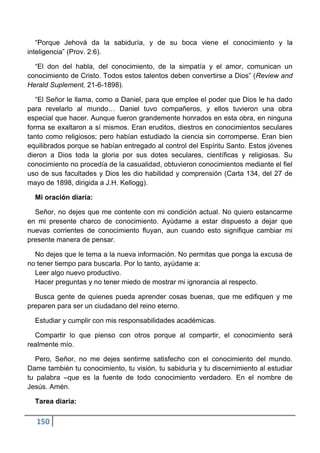 “Porque Jehová da la sabiduría, y de su boca viene el conocimiento y la
inteligencia” (Prov. 2:6).

  “El don del habla, del conocimiento, de la simpatía y el amor, comunican un
conocimiento de Cristo. Todos estos talentos deben convertirse a Dios” (Review and
Herald Suplement, 21-6-1898).

   “El Señor le llama, como a Daniel, para que emplee el poder que Dios le ha dado
para revelarlo al mundo… Daniel tuvo compañeros, y ellos tuvieron una obra
especial que hacer. Aunque fueron grandemente honrados en esta obra, en ninguna
forma se exaltaron a sí mismos. Eran eruditos, diestros en conocimientos seculares
tanto como religiosos; pero habían estudiado la ciencia sin corromperse. Eran bien
equilibrados porque se habían entregado al control del Espíritu Santo. Estos jóvenes
dieron a Dios toda la gloria por sus dotes seculares, científicas y religiosas. Su
conocimiento no procedía de la casualidad, obtuvieron conocimientos mediante el fiel
uso de sus facultades y Dios les dio habilidad y comprensión (Carta 134, del 27 de
mayo de 1898, dirigida a J.H. Kellogg).

  Mi oración diaria:

  Señor, no dejes que me contente con mi condición actual. No quiero estancarme
en mi presente charco de conocimiento. Ayúdame a estar dispuesto a dejar que
nuevas corrientes de conocimiento fluyan, aun cuando esto signifique cambiar mi
presente manera de pensar.

  No dejes que le tema a la nueva información. No permitas que ponga la excusa de
no tener tiempo para buscarla. Por lo tanto, ayúdame a:
  Leer algo nuevo productivo.
  Hacer preguntas y no tener miedo de mostrar mi ignorancia al respecto.

  Busca gente de quienes pueda aprender cosas buenas, que me edifiquen y me
preparen para ser un ciudadano del reino eterno.

  Estudiar y cumplir con mis responsabilidades académicas.

  Compartir lo que pienso con otros porque al compartir, el conocimiento será
realmente mío.

   Pero, Señor, no me dejes sentirme satisfecho con el conocimiento del mundo.
Dame también tu conocimiento, tu visión, tu sabiduría y tu discernimiento al estudiar
tu palabra –que es la fuente de todo conocimiento verdadero. En el nombre de
Jesús. Amén.

  Tarea diaria:

  150
 