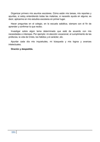 Organizar primero mis asuntos escolares. Cómo están mis tareas, mis reportes y
apuntes, si estoy entendiendo todas las materias, si necesito ayuda en alguna; es
decir, aplicarme en mis estudios escolares en primer lugar.

  Hacer preguntas en el colegio, en la escuela sabática, siempre con el fin de
aprender y confirmar lo que recibo.

  Investigar sobre algún tema determinado que esté de acuerdo con mis
necesidades e intereses. Por ejemplo: mi elección vocacional, el cumplimiento de las
profecías, la vida de Cristo, los hábitos y el carácter, etc.

   Apuntar cada día mis inquietudes, mi búsqueda y mis logros y avances
intelectuales.

  Oración y despedida.




  151
 