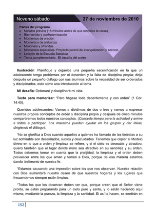 Noveno sábado                                 27 de noviembre de 2010
    Partes del programa
       Minutos previos (15 minutos antes de que empiece la clase)
       Bienvenida y confraternización
       Momentos de oración
       Momentos de alabanza
       Misionero y ofrendas
       Momentos especiales: Proyecto juvenil de evangelización y servicio
       Lección de la Escuela Sabática
       Tema complementario: El desafío del orden



   Ilustración: Planifique y organice una pequeña escenificación en la que un
adolescente tenga problemas por el desorden y la falta de disciplina propia; dirija
después un pequeño diálogo con sus alumnos sobre la necesidad de ser ordenados
y disciplinados, esto como una introducción al tema.

  Mi desafío: Ordenaré y disciplinaré mi vida.

  Texto para memorizar: “Pero hágase todo decentemente y con orden” (1 Cor.
14:40).

   Queridos adolescentes: Vamos a dividirnos de dos o tres y vamos a expresar
nuestros propios conceptos de orden y disciplina propia y después de cinco minutos
compartiremos todos nuestros conceptos. (Conceda tiempo para la actividad y anime
a todos a participar. Los maestros pueden ayudar en los grupos y dar ideas,
dirigiendo el diálogo).

   “No se glorifica a Dios cuando aquellos a quienes ha llamado de las tinieblas a su
luz admirable son desaliñados, sucios y descuidados. Tenemos que copiar el Modelo
divino en lo que a orden y limpieza se refiere, y si el cielo es deseable y atractivo,
quiero también que el lugar donde moro sea atractivo en su sencillez y su orden.
Todos debemos tomar en cuenta que la prolijidad, la limpieza y el orden deben
prevalecer entre los que aman y temen a Dios, porque de esa manera estamos
dando testimonio de nuestra fe.

   “Estamos causando una impresión sobre los que nos observan. Nuestra relación
con Dios aumentará nuestro deseo de que nuestros hogares y los lugares que
frecuentamos siempre estén limpios.

  “Todos los que los observan deben ver que, porque creen que el Señor viene
pronto, se están preparando para un cielo puro y santo, y lo están haciendo aquí
mismo, mediante la pureza, la limpieza y la santidad. Si así lo hacen, se sentirán en


  152
 