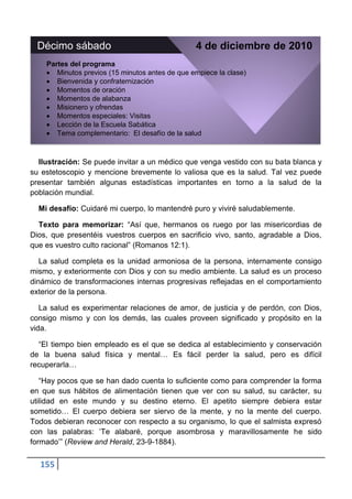 Décimo sábado                                   4 de diciembre de 2010
    Partes del programa
       Minutos previos (15 minutos antes de que empiece la clase)
       Bienvenida y confraternización
       Momentos de oración
       Momentos de alabanza
       Misionero y ofrendas
       Momentos especiales: Visitas
       Lección de la Escuela Sabática
       Tema complementario: El desafío de la salud



  Ilustración: Se puede invitar a un médico que venga vestido con su bata blanca y
su estetoscopio y mencione brevemente lo valiosa que es la salud. Tal vez puede
presentar también algunas estadísticas importantes en torno a la salud de la
población mundial.

  Mi desafío: Cuidaré mi cuerpo, lo mantendré puro y viviré saludablemente.

  Texto para memorizar: “Así que, hermanos os ruego por las misericordias de
Dios, que presentéis vuestros cuerpos en sacrificio vivo, santo, agradable a Dios,
que es vuestro culto racional” (Romanos 12:1).

   La salud completa es la unidad armoniosa de la persona, internamente consigo
mismo, y exteriormente con Dios y con su medio ambiente. La salud es un proceso
dinámico de transformaciones internas progresivas reflejadas en el comportamiento
exterior de la persona.

   La salud es experimentar relaciones de amor, de justicia y de perdón, con Dios,
consigo mismo y con los demás, las cuales proveen significado y propósito en la
vida.

  “El tiempo bien empleado es el que se dedica al establecimiento y conservación
de la buena salud física y mental… Es fácil perder la salud, pero es difícil
recuperarla…

   “Hay pocos que se han dado cuenta lo suficiente como para comprender la forma
en que sus hábitos de alimentación tienen que ver con su salud, su carácter, su
utilidad en este mundo y su destino eterno. El apetito siempre debiera estar
sometido… El cuerpo debiera ser siervo de la mente, y no la mente del cuerpo.
Todos debieran reconocer con respecto a su organismo, lo que el salmista expresó
con las palabras: „Te alabaré, porque asombrosa y maravillosamente he sido
formado‟” (Review and Herald, 23-9-1884).

  155
 