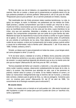 “El Dios del cielo nos dio el intelecto y la capacidad de razonar, y desea que los
usemos. Nos dio un cuerpo, y desea que lo preservemos en perfecta salud a fin de
que podamos prestarle un servicio perfecto” (Manuscrito 6, del 27 de junio de 1886,
“Preparación para el juicio perfecto”, de un sermón predicado en Orebro, Suecia).

    “Del inestimable don de Cristo provienen todas nuestras bendiciones. La vida, la
salud, los amigos, la razón, la felicidad, nos pertenecen por los méritos de Cristo.
Ojalá jóvenes y adultos comprendieran que todo lo reciben por virtud de la vida y
muerte de Cristo y reconocieran que son la propiedad de Dios… Una familia en cuyo
seno se manifiesta amor a Dios y de los unos por los otros, cuyos miembros no se
irritan, sino que son pacientes, tolerantes y amables, es un símbolo de la familia
celestial. Sus componentes comprenden que son parte de la gran familia del cielo.
Mediante las leyes de dependencia mutua se les enseña a confiar en la gran Cabeza
de la iglesia. Si uno de sus miembros sufre, todos los demás sufren. El sufrimiento
de uno entraña el sufrimiento de los otros. Esto debiera enseñar a la juventud a
cuidar de sus cuerpos, a obrar por la preservación de la salud, porque cuando sufren
a causa de la enfermedad, toda la familia sufre” (Manuscrito 1, del 19 de enero de
1899, “Unidad, cortesía y amor”).

  “Amado, yo deseo que tú seas prosperado en todas las cosas, y que tengas salud,
así como prospera tu alma” (3 Juan 2).

   “A fin de tener salud y vitalidad en el alma, el Médico divino prescribe comunión
con él. Debemos sentarnos a sus pies y aprender de él cómo ser mansos y humildes
de corazón. La salud espiritual depende del alimento que se da a la mente como del
aire que se respira” (Manuscrito 50, del 9 de junio de 1901, sin título).

   “Somos propiedad del Señor por creación y redención, y nos pide que estudiemos
cómo cuidar nuestros cuerpos, observando cuidadosamente las leyes de la vida, la
salud y la pureza. Hay lecciones que aprender en esto, que si las ponemos en
práctica, traerán salud al cuerpo y la mente. Si los hábitos relativos al comer y el
beber se mantuvieran inteligentemente bajo el dominio del ser humano, y entonces
éste comiera y bebiera para la gloria de Dios, su vida se prologaría. Comamos para
vivir; no vivamos para comer” (Manuscrito 53, del 27 de abril de 1896, “Un
conocimiento de la fisiología necesario para la educación”).

  Mi oración diaria:

   Señor, me creaste como un templo en el cuál puedas vivir. ¡Me siento honrado por
ello! Ayúdame a cuidar mi cuerpo para que te lo pueda dar como un “sacrificio vivo,
santo y agradable”.



  156
 