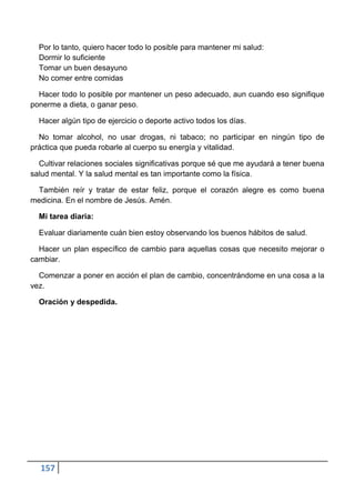 Por lo tanto, quiero hacer todo lo posible para mantener mi salud:
  Dormir lo suficiente
  Tomar un buen desayuno
  No comer entre comidas

  Hacer todo lo posible por mantener un peso adecuado, aun cuando eso signifique
ponerme a dieta, o ganar peso.

  Hacer algún tipo de ejercicio o deporte activo todos los días.

  No tomar alcohol, no usar drogas, ni tabaco; no participar en ningún tipo de
práctica que pueda robarle al cuerpo su energía y vitalidad.

  Cultivar relaciones sociales significativas porque sé que me ayudará a tener buena
salud mental. Y la salud mental es tan importante como la física.

 También reír y tratar de estar feliz, porque el corazón alegre es como buena
medicina. En el nombre de Jesús. Amén.

  Mi tarea diaria:

  Evaluar diariamente cuán bien estoy observando los buenos hábitos de salud.

  Hacer un plan específico de cambio para aquellas cosas que necesito mejorar o
cambiar.

  Comenzar a poner en acción el plan de cambio, concentrándome en una cosa a la
vez.

  Oración y despedida.




  157
 
