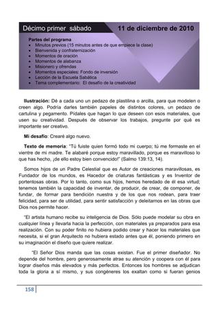 Décimo primer sábado                           11 de diciembre de 2010
    Partes del programa
       Minutos previos (15 minutos antes de que empiece la clase)
       Bienvenida y confraternización
       Momentos de oración
       Momentos de alabanza
       Misionero y ofrendas
       Momentos especiales: Fondo de inversión
       Lección de la Escuela Sabática
       Tema complementario: El desafío de la creatividad



  Ilustración: Dé a cada uno un pedazo de plastilina o arcilla, para que modelen o
creen algo. Podría darles también papeles de distintos colores, un pedazo de
cartulina y pegamento. Pídales que hagan lo que deseen con esos materiales, que
usen su creatividad. Después de observar los trabajos, pregunte por qué es
importante ser creativo.

  Mi desafío: Crearé algo nuevo.

   Texto de memoria: “Tú fuiste quien formó todo mi cuerpo; tú me formaste en el
vientre de mi madre. Te alabaré porque estoy maravillado, porque es maravilloso lo
que has hecho, ¡de ello estoy bien convencido!” (Salmo 139:13, 14).

   Somos hijos de un Padre Celestial que es Autor de creaciones maravillosas, es
Fundador de los mundos, es Hacedor de criaturas fantásticas y es Inventor de
portentosas obras. Por lo tanto, como sus hijos, hemos heredado de él esa virtud;
tenemos también la capacidad de inventar, de producir, de crear, de componer, de
fundar, de formar para bendición nuestra y de los que nos rodean, para traer
felicidad, para ser de utilidad, para sentir satisfacción y deleitarnos en las obras que
Dios nos permite hacer.

  “El artista humano recibe su inteligencia de Dios. Sólo puede modelar su obra en
cualquier línea y llevarla hacia la perfección, con materiales ya preparados para esa
realización. Con su poder finito no hubiera podido crear y hacer los materiales que
necesita, si el gran Arquitecto no hubiera estado antes que él, poniendo primero en
su imaginación el diseño que quiere realizar.

      “El Señor Dios manda que las cosas existan. Fue el primer diseñador. No
depende del hombre, pero generosamente atrae su atención y coopera con él para
lograr diseños más elevados y más perfectos. Entonces los hombres se adjudican
toda la gloria a sí mismo, y sus congéneres los exaltan como si fueran genios


   158
 