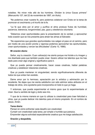 notables. No miran más allá de los hombres. Olvidan la única Causa primera”
(Manuscrito 127, del 22 de noviembre de 1897, sin título).

  “No podemos crear nuestra fe, pero podemos colaborar con Cristo en la tarea de
promover el crecimiento y el triunfo de la fe.

  “La fe que obra por el amor y purifica el alma produce frutos de humildad,
paciencia, tolerancia, longanimidad, paz, gozo y obediencia voluntaria.

  “Debemos crear oportunidades para la presentación de la verdad, y aprovechar
toda ocasión que se nos presente para atraer las almas al Salvador.

  “No esperemos que grandes oportunidades nos salgan al paso en el camino, pero
por medio de una acción pronta y vigorosa podemos aprovechar las oportunidades,
crear oportunidades y vencer las dificultades” (Carta 13, 1886).

  Mi oración diaria:

  Señor, soy tu creación. Cuan valioso(a) me siento porque me hiciste a tu imagen y
me diseñaste para que también pueda crear. Quiero utilizar los talentos que me has
dado para crear algo original y significativo para ti.

  Que yo pueda pensar creativamente, hacer cosas creativas, hablar palabras
creativas y establecer relaciones creativas.

  Que yo pueda mantener mi singularidad, siendo significativamente diferente de
todos los que antes han existido.

   Dame amor por lo hermoso, apreciación por lo artístico y admiración por lo
excelente. No dejes que me sienta satisfecho con sólo admirar estos atributos en el
trabajo de otros, sino ayúdame para incorporarlos en todo lo que yo haga.

  Y entonces, que pueda experimentar el mismo gozo que tú experimentaste al
crear. Que tu sentido de logro y éxito sea mío.

   Y que de la misma manera en que tú utilizas tu creatividad para traer felicidad a
otros, que yo pueda dedicar mis talentos para el mismo propósito. En el nombre de
Jesús. Amén.

  Tarea diaria:
  Pensar en cómo enfrentar cada desafío con creatividad.
  Cumplir con creatividad cada tarea, por simple o humilde que parezca.
  Emprender alguna actividad especialmente creativa que me traiga satisfacción.

  Oración y despedida.


  159
 
