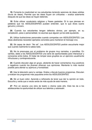18. Fomenta la creatividad en tus estudiantes teniendo sesiones de ideas súbitas
(lluvia de ideas). Permite que las ideas fluyan sin criticarlas – evalúa solamente
después de que las ideas se hayan detenido.

  19. Evita utilizar vocabulario religioso y frases gastadas. Di lo que piensas en
palabras que los ADOLESCENTES puedan entender, que lo que dices suene
genuino y sincero.

  20. Cuando tus estudiantes tengan defectos obvios; por ejemplo, en su
complexión, peso o personalidad, no asumas que alguien ya los está ayudando.

   21. Utiliza ilustraciones personales cuando compartas con ADOLESCENTES. Las
ideas abstractas necesitan ejemplos concretos para mantener el mensaje vivo.

  22. Sé capaz de decir: “No sé”. Los ADOLESCENTES podrán escucharte mejor
que cuando realmente lo sabes todo.

   23. No te preocupes por el problema de grupos muy cerrados, o pandillas. En
cambio, dales a los ADOLESCENTES una serie de oportunidades para interactuar y
conocerse entre todos. El tratar de romper esos grupitos es un ejercicio usualmente
infructuoso y contraproducente.

  24. Cuando discutan algo en grupo, abstente de hacer comentarios muy positivos
o negativos cuando los jóvenes ofrezcan sus opiniones. Mantente lo más neutral
posible para alentar su apertura y honestidad.

   25. Usa la televisión para tu ventaja. Graba y discute buenos programas. Discutan
y evalúen los programas más populares entre los ADOLESCENTES.

  26. Sé un buen oidor. Aprende a refrenarte de tener que dar tu opinión en todo.
Escucha y verás que a veces serás de más ayuda de esta manera.

  27. Pon en escena una obra de teatro o drama cada año. Esto les da a los
adolescentes la oportunidad de utilizar sus talentos y sobresalir.




    16
 