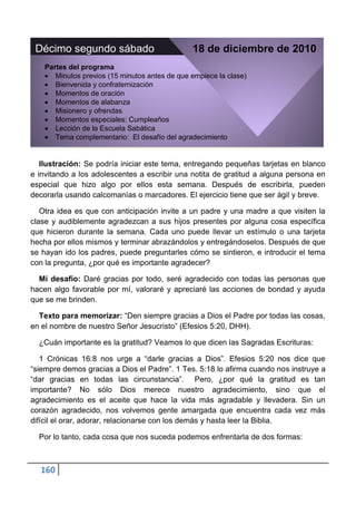 Décimo segundo sábado                          18 de diciembre de 2010
    Partes del programa
       Minutos previos (15 minutos antes de que empiece la clase)
       Bienvenida y confraternización
       Momentos de oración
       Momentos de alabanza
       Misionero y ofrendas
       Momentos especiales: Cumpleaños
       Lección de la Escuela Sabática
       Tema complementario: El desafío del agradecimiento


   Ilustración: Se podría iniciar este tema, entregando pequeñas tarjetas en blanco
e invitando a los adolescentes a escribir una notita de gratitud a alguna persona en
especial que hizo algo por ellos esta semana. Después de escribirla, pueden
decorarla usando calcomanías o marcadores. El ejercicio tiene que ser ágil y breve.

   Otra idea es que con anticipación invite a un padre y una madre a que visiten la
clase y audiblemente agradezcan a sus hijos presentes por alguna cosa específica
que hicieron durante la semana. Cada uno puede llevar un estímulo o una tarjeta
hecha por ellos mismos y terminar abrazándolos y entregándoselos. Después de que
se hayan ido los padres, puede preguntarles cómo se sintieron, e introducir el tema
con la pregunta, ¿por qué es importante agradecer?

  Mi desafío: Daré gracias por todo, seré agradecido con todas las personas que
hacen algo favorable por mí, valoraré y apreciaré las acciones de bondad y ayuda
que se me brinden.

  Texto para memorizar: “Den siempre gracias a Dios el Padre por todas las cosas,
en el nombre de nuestro Señor Jesucristo” (Efesios 5:20, DHH).

  ¿Cuán importante es la gratitud? Veamos lo que dicen las Sagradas Escrituras:

   1 Crónicas 16:8 nos urge a “darle gracias a Dios”. Efesios 5:20 nos dice que
“siempre demos gracias a Dios el Padre”. 1 Tes. 5:18 lo afirma cuando nos instruye a
“dar gracias en todas las circunstancia”. Pero, ¿por qué la gratitud es tan
importante? No sólo Dios merece nuestro agradecimiento, sino que el
agradecimiento es el aceite que hace la vida más agradable y llevadera. Sin un
corazón agradecido, nos volvemos gente amargada que encuentra cada vez más
difícil el orar, adorar, relacionarse con los demás y hasta leer la Biblia.

  Por lo tanto, cada cosa que nos suceda podemos enfrentarla de dos formas:



  160
 