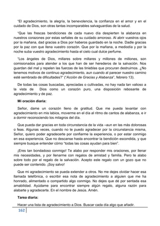 “El agradecimiento, la alegría, la benevolencia, la confianza en el amor y en el
cuidado de Dios, son otras tantas incomparables salvaguardias de la salud.

  “Que las frescas bendiciones de cada nuevo día despierten la alabanza en
nuestros corazones por estas señales de su cuidado amoroso. Al abrir vuestros ojos
por la mañana, dad gracias a Dios por haberos guardado en la noche. Dadle gracias
por la paz con que llena vuestro corazón. Que por la mañana, a mediodía y por la
noche suba vuestro agradecimiento hasta el cielo cual dulce perfume.

  “Los ángeles de Dios, millares sobre millares y millones de millones, son
comisionados para atender a los que han de ser herederos de la salvación. Nos
guardan del mal y repelen las fuerzas de las tinieblas que procuran destruirnos. ¿No
tenemos motivos de continuo agradecimiento, aun cuando al parecer nuestro camino
esté sembrado de dificultades?” (“Acción de Gracias y Alabanza”, febrero 13).

  De todas las cosas buscadas, apreciadas o cultivadas, no hay nada tan valioso a
la vista de     Dios como un corazón puro, una disposición rebosante de
agradecimiento y de paz.

  Mi oración diaria:

  Señor, dame un corazón lleno de gratitud. Que me pueda levantar con
agradecimiento en mis labios, moverme en el día al ritmo de cantos de alabanza, e ir
a dormir reconociendo los milagros del día.

   Que pueda dar gracias en toda circunstancia de la vida –aun en las más dolorosas
o feas. Algunas veces, cuando no te puedo agradecer por la circunstancia misma,
Señor, quiero poder agradecerte por confiarme la experiencia, o por estar conmigo
en esa experiencia. Que no descanse hasta encontrar la bendición escondida, y que
siempre busque entender cómo “todas las cosas ayudan para bien”.

  ¡Eres tan bondadoso conmigo! Te alabo por responder mis oraciones, por llenar
mis necesidades, y por llenarme con regalos de amistad y familia. Pero te alabo
sobre todo por el regalo de la salvación. Acepto este regalo con un gozo que no
puede ser contenido. ¡Soy salvo!

   Que mi agradecimiento se pueda extender a otros. No me dejes olvidar hacer esa
llamada telefónica, o escribir esa nota de agradecimiento a alguien que me ha
honrado, alimentado o compartido algo conmigo. No dejes que dé por sentada esa
amabilidad. Ayúdame para encontrar siempre algún regalo, alguna razón para
alabarte y agradecerte. En el nombre de Jesús. Amén.

  Tarea diaria:

  Hacer una lista de agradecimiento a Dios. Buscar cada día algo que añadir.
  162
 