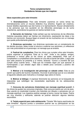 Tema complementario:
                     Verdaderos héroes que me inspiran


Ideas especiales para este trimestre

    1. Dramatizaciones: Para este trimestre usaremos en varios temas las
dramatizaciones como un recurso didáctico muy atractivo. Sugiero ser creativos,
buscar detalles especiales que den fuerza a la representación. Buscar atinadamente
a las personas que nos ayudarán en los diferentes personajes es de suma
importancia, aprenderse los guiones sin leerlos también lo es.

     2. Narración de historias: Cabe señalar que las narraciones de las diferentes
historias expuestas deben ser hechas con dinamismo, expresando las ideas o los
hechos con convicción. Busque llegar al corazón de los muchachos con un mensaje
que quede profundamente grabado.

     3. Dinámicas opcionales: Las dinámicas opcionales son un complemento de
los demás recursos, éstas invitan al alumno a externar sus opiniones y a reflexionar
con más profundidad en el personaje o el mensaje que se enseña.

     4. Festival de cumpleaños: Para los chicos que cumplen años este trimestre,
podría organizar el programa “Esta es tu vida”. Invite a los padres, amigos,
profesores e incluso jefes (si los chicos ya están trabajando). Pida que el
cumpleañero o cumpleañera tome asiento en una silla al frente del salón. Luego pida
que cada persona se presente a sí mismo, diciendo: “Conocí a (nombre del que
cumple años) cuando tenía…” Pida que los invitados digan por qué aprecian al
homenajeado y que añadan algún dato o detalle poco conocido y positivo del
adolescente.

      5. Motivar a la investigación del personaje un sábado antes: Esta es una
opción que podría dar buenos resultados. Anunciar el personaje que se va a estudiar
el siguiente sábado para motivarlos a investigar algo sobre el mismo.

    6. Motivar al diálogo: A expresar libremente las opiniones en la búsqueda de
respuestas que satisfagan las necesidades espirituales de los adolescentes
presentes.

     7. Concurso de caricaturas (historietas) con mensaje espiritual juvenil: A
los chicos les gustan los concursos originales. Este concurso podría ser uno de esos.
Que usando su creatividad inventen una historieta con dibujos o caricaturas con un
mensaje espiritual. Los maestros podrían escoger el tema y poner las bases. Podría
ser muy divertido y edificante, además se podrían descubrir algunos talentos
escondidos.

     8. Tarjeta especial para cada adolescente: Titulada “Mis logros espirituales de
este trimestre”. Algunos puntos a considerar podrían ser su participación en los

    17
 