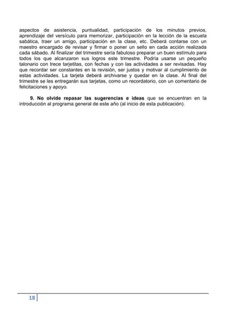 aspectos de asistencia, puntualidad, participación de los minutos previos,
aprendizaje del versículo para memorizar, participación en la lección de la escuela
sabática, traer un amigo, participación en la clase, etc. Deberá contarse con un
maestro encargado de revisar y firmar o poner un sello en cada acción realizada
cada sábado. Al finalizar del trimestre sería fabuloso preparar un buen estímulo para
todos los que alcanzaron sus logros este trimestre. Podría usarse un pequeño
talonario con trece tarjetitas, con fechas y con las actividades a ser revisadas. Hay
que recordar ser constantes en la revisión, ser justos y motivar al cumplimiento de
estas actividades. La tarjeta deberá archivarse y quedar en la clase. Al final del
trimestre se les entregarán sus tarjetas, como un recordatorio, con un comentario de
felicitaciones y apoyo.

     9. No olvide repasar las sugerencias e ideas que se encuentran en la
introducción al programa general de este año (al inicio de esta publicación).




    18
 