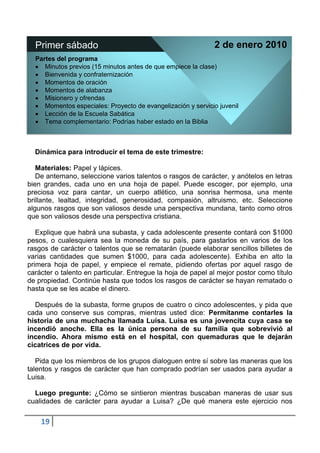 Primer sábado                                               2 de enero 2010
  Partes del programa
     Minutos previos (15 minutos antes de que empiece la clase)
     Bienvenida y confraternización
     Momentos de oración
     Momentos de alabanza
     Misionero y ofrendas
     Momentos especiales: Proyecto de evangelización y servicio juvenil
     Lección de la Escuela Sabática
     Tema complementario: Podrías haber estado en la Biblia



  Dinámica para introducir el tema de este trimestre:

   Materiales: Papel y lápices.
   De antemano, seleccione varios talentos o rasgos de carácter, y anótelos en letras
bien grandes, cada uno en una hoja de papel. Puede escoger, por ejemplo, una
preciosa voz para cantar, un cuerpo atlético, una sonrisa hermosa, una mente
brillante, lealtad, integridad, generosidad, compasión, altruismo, etc. Seleccione
algunos rasgos que son valiosos desde una perspectiva mundana, tanto como otros
que son valiosos desde una perspectiva cristiana.

   Explique que habrá una subasta, y cada adolescente presente contará con $1000
pesos, o cualesquiera sea la moneda de su país, para gastarlos en varios de los
rasgos de carácter o talentos que se rematarán (puede elaborar sencillos billetes de
varias cantidades que sumen $1000, para cada adolescente). Exhiba en alto la
primera hoja de papel, y empiece el remate, pidiendo ofertas por aquel rasgo de
carácter o talento en particular. Entregue la hoja de papel al mejor postor como título
de propiedad. Continúe hasta que todos los rasgos de carácter se hayan rematado o
hasta que se les acabe el dinero.

  Después de la subasta, forme grupos de cuatro o cinco adolescentes, y pida que
cada uno conserve sus compras, mientras usted dice: Permítanme contarles la
historia de una muchacha llamada Luisa. Luisa es una jovencita cuya casa se
incendió anoche. Ella es la única persona de su familia que sobrevivió al
incendio. Ahora mismo está en el hospital, con quemaduras que le dejarán
cicatrices de por vida.

   Pida que los miembros de los grupos dialoguen entre sí sobre las maneras que los
talentos y rasgos de carácter que han comprado podrían ser usados para ayudar a
Luisa.

  Luego pregunte: ¿Cómo se sintieron mientras buscaban maneras de usar sus
cualidades de carácter para ayudar a Luisa? ¿De qué manera este ejercicio nos

    19
 