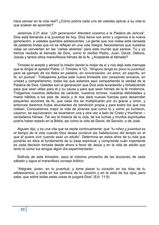 hace pensar en la vida real? ¿Cómo podría cada uno de ustedes aplicar a su vida lo
que acaban de aprender?

   Jeremías 2:31 dice: “¡Oh generación! Atended vosotros a la Palabra de Jehová”.
Dios está llamando a la juventud de hoy. Dios llama con amor y urgencia a la nueva
generación; a ustedes queridos adolescentes. La gente que nos rodea está cansada
de palabras lindas que no se reflejan en una vida íntegra. Necesitamos que nuestras
vidas se conviertan en las “cartas abiertas” para este mundo que perece. Tú y yo
hemos recibido el llamado de Dios, como lo recibió Pedro, Juan, David, Débora,
Josías y tantos otros maravillosos héroes de la fe. ¿Aceptarás el llamado?

   Timoteo lo aceptó y abrazó la misión dando lo mejor de sí y nos dejó este mensaje
que le dirigió el apóstol Pablo: (1 Timoteo 4:12): “Ninguno tenga en poco tu juventud;
pero sé ejemplo de los fieles en palabra, en conversación, en amor, en espíritu, en
fe, en pureza”. Trabajemos juntos este nuevo trimestre con corazones sinceros, en
unidad y compañerismo, todos los que estamos aquí compartiendo la verdad de la
Palabra de Dios. Ustedes son la generación que Dios está levantando y fortaleciendo
para que sean útiles para él y su causa y para que sean héroes de la fe modernos.
Traigamos nuestros defectos de carácter, nuestros errores, nuestras debilidades y
malos hábitos a los pies de Jesús y él nos dará nuevas fuerzas para desarrollar
pequeñas acciones de fe; que cada día se multiplicarán por su gracia y amor, y
entonces daremos frutos abundantes de bendición propia y para todos los que nos
rodean. Conoceremos mejor la vida de jóvenes que como tú y como yo lucharon,
cayeron, se equivocaron, se levantaron una y otra vez a lado de Cristo y triunfaron –
verdaderos héroes. Tal vez la historia de tu vida, de tus luchas y triunfos espirituales
podría haber estado en la Biblia, así como la vida de David, de Sansón, o de José.

   Alguien dijo, y es una cita que se repite continuamente, que “tu niñez y juventud es
el tiempo de la vida cuando Dios desea construir las habitaciones del templo en el
que él quiere vivir cuando seas un adulto”. Determina en estos años de tu vida que
pondrás en ellos el fundamento de tu base espiritual, y comprende cuán importante
es cada decisión tomada desde ahora a favor de Jesús y en la vida de adulto que
tanto tú como tus amigos algún día experimentarán.

  Disfruta de este trimestre, saca al máximo provecho de las lecciones de cada
sábado y sigue el maravilloso consejo bíblico:

  “Alégrate, joven, en tu juventud, y tome placer tu corazón en los días de tu
adolescencia; y anda en los caminos de tu corazón y en la vista de tus ojos; pero
sabe, que sobre todas estas cosas te juzgará Dios” (Ecl. 11:9).




    20
 
