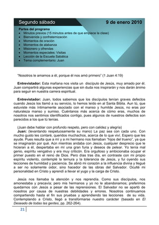 Segundo sábado                                             9 de enero 2010
   Partes del programa
      Minutos previos (15 minutos antes de que empiece la clase)
      Bienvenida y confraternización
      Momentos de oración
      Momentos de alabanza
      Misionero y ofrendas
      Momentos especiales: Visitas
      Lección de la Escuela Sabática
      Tema complementario: Juan



  “Nosotros le amamos a él, porque él nos amó primero” (1 Juan 4:19)

  Entrevistador: Esta mañana nos visita un discípulo de Jesús, muy amado por él.
Juan compartirá algunas experiencias que sin duda nos inspirarán y nos darán ánimo
para seguir en nuestra carrera espiritual.

  Entrevistador: Juan, todos sabemos que los discípulos tenían graves defectos
cuando Jesús los llamó a su servicio, lo hemos leído en al Santa Biblia. Aun tú, que
estuviste más íntimamente asociado con el manso y humilde Jesús, no eras por
naturaleza manso y sumiso. Cuéntanos más acerca de cómo eras, muchos de
nosotros nos sentimos identificados contigo, pues algunos de nuestros defectos son
parecidos a los que tú tenías.

   (Juan debe hablar con profundo respeto, pero con calidez y alegría)
   Juan: (levantando respetuosamente su mano) La paz sea con cada uno. Con
mucho gusto les contaré, queridos muchachos, acerca de lo que viví. Espero que les
ayude. Pues resulta que a mí y a mi hermano nos llamaban “hijos del trueno”, ya que
se imaginarán por qué. Aún mientras andaba con Jesús, cualquier desprecio que le
hicieran a él, despertaba en mí una gran furia y deseos de pelear. Yo tenía mal
genio, espíritu vengativo y era muy criticón. Era orgulloso y ambicionaba ocupar el
primer puesto en el reino de Dios. Pero días tras día, en contraste con mi propio
espíritu violento, contemplé la ternura y la tolerancia de Jesús, y fui oyendo sus
lecciones de humildad y paciencia. Se abrió mi corazón a la influencia divina y llegué
a ser no solamente oidor, sino hacedor de las obras del Salvador. Oculté mi
personalidad en Cristo y aprendí a llevar el yugo y la carga de Cristo.

  Jesús nos llamaba la atención y nos reprendía. Como sus discípulos, nos
amonestaba y precavía; pero mis hermanos y yo no le abandonamos; preferimos
quedarnos con Jesús a pesar de las reprensiones. El Salvador no se apartó de
nosotros por causa de nuestras debilidades y errores. Nosotros continuamos
compartiendo hasta el fin sus pruebas y aprendiendo las lecciones de su vida.
Contemplando a Cristo, llegó a transformarse nuestro carácter (basado en El
Deseado de todas las gentes, pp. 262-264).
    21
 