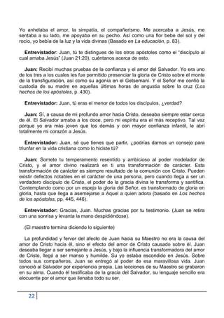 Yo anhelaba el amor, la simpatía, el compañerismo. Me acercaba a Jesús, me
sentaba a su lado, me apoyaba en su pecho. Así como una flor bebe del sol y del
rocío, yo bebía de la luz y la vida divinas (Basado en La educación, p. 83).

  Entrevistador: Juan, tú te distingues de los otros apóstoles como el “discípulo al
cual amaba Jesús” (Juan 21:20), cuéntanos acerca de esto.

  Juan: Recibí muchas pruebas de la confianza y el amor del Salvador. Yo era uno
de los tres a los cuales les fue permitido presenciar la gloria de Cristo sobre el monte
de la transfiguración, así como su agonía en el Getsemaní. Y el Señor me confió la
custodia de su madre en aquellas últimas horas de angustia sobre la cruz (Los
hechos de los apóstoles, p. 430).

  Entrevistador: Juan, tú eras el menor de todos los discípulos, ¿verdad?

   Juan: Sí, a causa de mi profundo amor hacia Cristo, deseaba siempre estar cerca
de él. El Salvador amaba a los doce, pero mi espíritu era el más receptivo. Tal vez
porque yo era más joven que los demás y con mayor confianza infantil, le abrí
totalmente mi corazón a Jesús.

   Entrevistador: Juan, sé que tienes que partir, ¿podrías darnos un consejo para
triunfar en la vida cristiana como lo hiciste tú?

   Juan: Somete tu temperamento resentido y ambicioso al poder modelador de
Cristo, y el amor divino realizará en ti una transformación de carácter. Esta
transformación de carácter es siempre resultado de la comunión con Cristo. Pueden
existir defectos notables en el carácter de una persona, pero cuando llega a ser un
verdadero discípulo de Cristo, el poder de la gracia divina le transforma y santifica.
Contemplando como por un espejo la gloria del Señor, es transformado de gloria en
gloria, hasta que llega a asemejarse a Aquel a quien adora (basado en Los hechos
de los apóstoles, pp. 445, 446).

  Entrevistador: Gracias, Juan. Muchas gracias por tu testimonio. (Juan se retira
con una sonrisa y levanta la mano despidiéndose).

  (El maestro termina diciendo lo siguiente)

   La profundidad y fervor del afecto de Juan hacia su Maestro no era la causa del
amor de Cristo hacia él, sino el efecto del amor de Cristo causado sobre él. Juan
deseaba llegar a ser semejante a Jesús, y bajo la influencia transformadora del amor
de Cristo, llegó a ser manso y humilde. Su yo estaba escondido en Jesús. Sobre
todos sus compañeros, Juan se entregó al poder de esa maravillosa vida. Juan
conoció al Salvador por experiencia propia. Las lecciones de su Maestro se grabaron
en su alma. Cuando él testificaba de la gracia del Salvador, su lenguaje sencillo era
elocuente por el amor que llenaba todo su ser.


    22
 