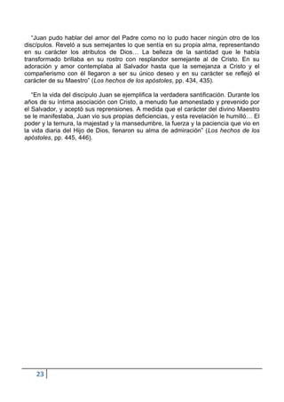 “Juan pudo hablar del amor del Padre como no lo pudo hacer ningún otro de los
discípulos. Reveló a sus semejantes lo que sentía en su propia alma, representando
en su carácter los atributos de Dios… La belleza de la santidad que le había
transformado brillaba en su rostro con resplandor semejante al de Cristo. En su
adoración y amor contemplaba al Salvador hasta que la semejanza a Cristo y el
compañerismo con él llegaron a ser su único deseo y en su carácter se reflejó el
carácter de su Maestro” (Los hechos de los apóstoles, pp. 434, 435).

   “En la vida del discípulo Juan se ejemplifica la verdadera santificación. Durante los
años de su íntima asociación con Cristo, a menudo fue amonestado y prevenido por
el Salvador, y aceptó sus reprensiones. A medida que el carácter del divino Maestro
se le manifestaba, Juan vio sus propias deficiencias, y esta revelación le humilló… El
poder y la ternura, la majestad y la mansedumbre, la fuerza y la paciencia que vio en
la vida diaria del Hijo de Dios, llenaron su alma de admiración” (Los hechos de los
apóstoles, pp. 445, 446).




    23
 