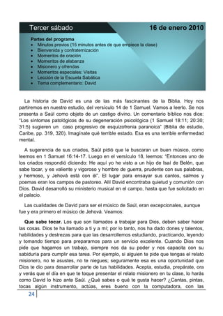 Tercer sábado                                             16 de enero 2010
     Partes del programa
        Minutos previos (15 minutos antes de que empiece la clase)
        Bienvenida y confraternización
        Momentos de oración
        Momentos de alabanza
        Misionero y ofrendas
        Momentos especiales: Visitas
        Lección de la Escuela Sabática
        Tema complementario: David



  La historia de David es una de las más fascinantes de la Biblia. Hoy nos
partiremos en nuestro estudio, del versículo 14 de 1 Samuel. Vamos a leerlo. Se nos
presenta a Saúl como objeto de un castigo divino. Un comentario bíblico nos dice:
“Los síntomas patológicos de su degeneración psicológica (1 Samuel 18:11; 20:30;
31:5) sugieren un caso progresivo de esquizofrenia paranoica” (Biblia de estudio,
Caribe, pp. 319, 320). Imagínate qué terrible estado. Esa es una terrible enfermedad
mental.

   A sugerencia de sus criados, Saúl pidió que le buscaran un buen músico, como
leemos en 1 Samuel 16:14-17. Luego en el versículo 18, leemos: “Entonces uno de
los criados respondió diciendo: He aquí yo he visto a un hijo de Isaí de Belén, que
sabe tocar, y es valiente y vigoroso y hombre de guerra, prudente con sus palabras,
y hermoso, y Jehová está con él”. El lugar para ensayar sus cantos, salmos y
poemas eran los campos de pastoreo. Allí David encontraba quietud y comunión con
Dios. David desarrolló su ministerio musical en el campo, hasta que fue solicitado en
el palacio.

  Las cualidades de David para ser el músico de Saúl, eran excepcionales, aunque
fue y era primero el músico de Jehová. Veamos:

   Que sabe tocar. Los que son llamados a trabajar para Dios, deben saber hacer
las cosas. Dios te ha llamado a ti y a mí; por lo tanto, nos ha dado dones y talentos,
habilidades y destrezas para que las desarrollemos estudiando, practicando, leyendo
y tomando tiempo para prepararnos para un servicio excelente. Cuando Dios nos
pide que hagamos un trabajo, siempre nos da su poder y nos capacita con su
sabiduría para cumplir esa tarea. Por ejemplo, si alguien te pide que tengas el relato
misionero, no te asustes, no te niegues; seguramente esa es una oportunidad que
Dios te dio para desarrollar parte de tus habilidades. Acepta, estudia, prepárate, ora
y verás que el día en que te toque presentar el relato misionero en tu clase, lo harás
como David lo hizo ante Saúl. ¿Qué sabes o qué te gusta hacer? ¿Cantas, pintas,
tocas algún instrumento, actúas, eres bueno con la computadora, con las
    24
 