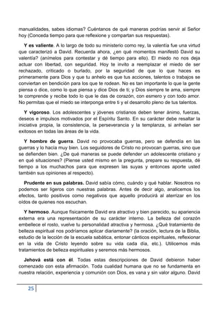 manualidades, sabes idiomas? Cuéntanos de qué maneras podrías servir al Señor
hoy (Conceda tiempo para que reflexione y compartan sus respuestas).

   Y es valiente. A lo largo de todo su ministerio como rey, la valentía fue una virtud
que caracterizó a David. Recuerda ahora, ¿en qué momentos manifestó David su
valentía? (anímelos para contestar y dé tiempo para ello). El miedo no nos deja
actuar con libertad, con seguridad. Hoy te invito a reemplazar el miedo de ser
rechazado, criticado o burlado, por la seguridad de que lo que haces es
primeramente para Dios y que tu anhelo es que tus acciones, talentos o trabajos se
conviertan en bendición para los que te rodean. No es tan importante lo que la gente
piensa o dice, como lo que piensa y dice Dios de ti; y Dios siempre te ama, siempre
te comprende y recibe todo lo que le das de corazón, con esmero y con todo amor.
No permitas que el miedo se interponga entre ti y el desarrollo pleno de tus talentos.

   Y vigoroso. Los adolescentes y jóvenes cristianos deben tener ánimo, fuerzas,
deseos e impulsos motivados por el Espíritu Santo. En su carácter debe resaltar la
iniciativa propia, la consistencia, la perseverancia y la templanza, si anhelan ser
exitosos en todas las áreas de la vida.

   Y hombre de guerra. David no provocaba guerras, pero se defendía en las
guerras y lo hacía muy bien. Los seguidores de Cristo no provocan guerras, sino que
se defienden bien. ¿De qué maneras se puede defender un adolescente cristiano y
en qué situaciones? (Piense usted mismo en la pregunta, prepare su respuesta, dé
tiempo a los muchachos para que expresen las suyas y entonces aporte usted
también sus opiniones al respecto).

  Prudente en sus palabras. David sabía cómo, cuándo y qué hablar. Nosotros no
podemos ser ligeros con nuestras palabras. Antes de decir algo, analicemos los
efectos, tanto positivos como negativos que aquello producirá al aterrizar en los
oídos de quienes nos escuchan.

   Y hermoso. Aunque físicamente David era atractivo y bien parecido, su apariencia
externa era una representación de su carácter interno. La belleza del corazón
embellece el rosto, vuelve tu personalidad atractiva y hermosa. ¿Qué tratamiento de
belleza espiritual nos podríamos aplicar diariamente? (la oración, lectura de la Biblia,
estudio de la lección de la escuela sabática, entonar cánticos espirituales, reflexionar
en la vida de Cristo leyendo sobre su vida cada día, etc.). Utilicemos más
tratamientos de belleza espirituales y seremos más hermosos.

  Jehová está con él. Todas estas descripciones de David debieron haber
comenzado con esta afirmación. Toda cualidad humana que no se fundamenta en
nuestra relación, experiencia y comunión con Dios, es vana y sin valor alguno. David


    25
 
