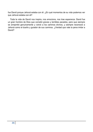 fue David porque Jehová estaba con él. ¿En qué momentos de su vida podemos ver
que Jehová estaba con él?

  Toda la vida de David nos inspira, nos emociona, nos trae esperanza. David fue
un gran hombre de Dios que cometió graves y terribles pecados, pero que siempre
se arrepintió genuinamente y volvió a los caminos divinos, y siempre reconoció a
Jehová como el dueño y guiador de sus caminos. ¿Verdad que vale la pena imitar a
David?




    26
 