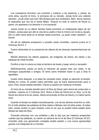 Los ciudadanos formaron una comisión y mataron a los asesinos, y Josías, de
ocho años, asumió el trono. A principios de su reinado, Josías tomó una valiente
decisión. ¿Cuál creen que fue? (Dé tiempo para que contesten). Bien, ahora veamos
la respuesta que nos da la Santa Biblia: “Anduvo en todo el camino de David su
padre, sin apartarse a la derecha ni a la izquierda”.

  Josías revisó en su álbum familiar hasta encontrar un antepasado digno de ser
imitado. Josías pasó por alto la vida de su padre e hizo lo mismo con la de su abuelo.
Dio un salto hacia atrás en el tiempo hasta encontrar, ¿a quién creen ustedes?... ¡A
David!

  De allí en adelante empezaron a suceder cosas increíbles. Leamos juntos en 2
Crónicas 34:4-5, 7.

  Fueron destruidos en su presencia los altares de las diversas representaciones de
Baal.

  Mandó destrozar los altares paganos, las imágenes de Asera, los ídolos y las
estatuas de metal fundido.

  Purificó e hizo lo mismo en todo el territorio de Israel y luego volvió a Jerusalén.

  Definitivamente Josías no tenía la intención de quedar bien con nadie, ni de
conseguir popularidad o amigos. Él tenía como finalidad hacer lo que a Dios le
agradaba.

  Cuatro años después, a la edad de veintiséis años, dirigió su atención al templo.
Estaba en ruinas. El pueblo había permitido que se fuera desmoronando poco a
poco. Pero Josías estaba decidido. Creció su pasión por restaurar el templo.

  Al inicio de su reinado decidió servir al Dios de David, pero ahora las cosas iban a
cambiar. Leamos en 2 Crónicas 34:8. Ahora el Dios de David era su Dios. La fe de
David era ahora la fe de Josías. Había encontrado al Dios de David y lo había hecho
suyo.

   Cuando el templo se estaba reconstruyendo, uno de los obreros encontró un rollo.
En el rollo estaban las palabras de Dios dadas a Moisés casi mil años antes. Al saber
esto, Josías recibió un gran impacto. Lloró al ver que su pueblo había estado tanto
tiempo tan lejos de Dios.

   Consultó entonces con una profetisa y ella le dijo que por haberse arrepentido
cuando oyó las palabras, su nación se salvaría de la ira de Dios (2 Crónicas 34:27).
Increíble, toda una generación completa recibió perdón y una nueva oportunidad
gracias a la integridad de un hombre.

    28
 