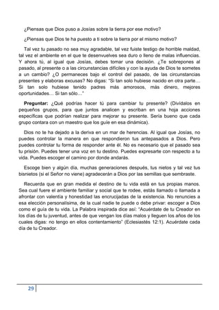 ¿Piensas que Dios puso a Josías sobre la tierra por ese motivo?

  ¿Piensas que Dios te ha puesto a ti sobre la tierra por el mismo motivo?

   Tal vez tu pasado no sea muy agradable, tal vez fuiste testigo de horrible maldad,
tal vez el ambiente en el que te desenvuelves sea duro o lleno de malas influencias.
Y ahora tú, al igual que Josías, debes tomar una decisión. ¿Te sobrepones al
pasado, al presente o a las circunstancias difíciles y con la ayuda de Dios te sometes
a un cambio? ¿O permaneces bajo el control del pasado, de las circunstancias
presentes y elaboras excusas? No digas: “Si tan solo hubiese nacido en otra parte…
Si tan solo hubiese tenido padres más amorosos, más dinero, mejores
oportunidades… Si tan sólo…”

  Preguntar: ¿Qué podrías hacer tú para cambiar tu presente? (Divídalos en
pequeños grupos, para que juntos analicen y escriban en una hoja acciones
específicas que podrían realizar para mejorar su presente. Sería bueno que cada
grupo contara con un maestro que los guíe en esa dinámica).

   Dios no te ha dejado a la deriva en un mar de herencias. Al igual que Josías, no
puedes controlar la manera en que respondieron tus antepasados a Dios. Pero
puedes controlar tu forma de responder ante él. No es necesario que el pasado sea
tu prisión. Puedes tener una voz en tu destino. Puedes expresarte con respecto a tu
vida. Puedes escoger el camino por donde andarás.

   Escoge bien y algún día, muchas generaciones después, tus nietos y tal vez tus
bisnietos (si el Señor no viene) agradecerán a Dios por las semillas que sembraste.

   Recuerda que en gran medida el destino de tu vida está en tus propias manos.
Sea cual fuere el ambiente familiar y social que te rodee, estás llamado o llamada a
afrontar con valentía y honestidad las encrucijadas de la existencia. No renuncies a
esa elección personalísima, de la cual nadie te puede o debe privar: escoger a Dios
como el guía de tu vida. La Palabra inspirada dice así: “Acuérdate de tu Creador en
los días de tu juventud, antes de que vengan los días malos y lleguen los años de los
cuales digas: no tengo en ellos contentamiento” (Eclesiastés 12:1). Acuérdate cada
día de tu Creador.




    29
 