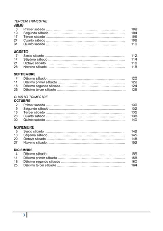 TERCER TRIMESTRE
JULIO
 3    Primer sábado ………………………………………………………………                                                             102
10    Segundo sábado ……………………………………………………………                                                             104
17    Tercer sábado ………………………………………………………………                                                             106
24    Cuarto sábado ………………………………………………………………                                                             108
31    Quinto sábado ………………………………………………………………                                                             110

AGOSTO
 7  Sexto sábado ……………………………………………………………….                                                               112
14  Séptimo sábado …………………………………………………………….                                                              114
21  Octavo sábado ………………………………………………………………                                                               116
28  Noveno sábado ……………………………………………………………..                                                              118

SEPTIEMBRE
 4   Décimo sábado ……………………………………………………………..                                                             120
11   Décimo primer sábado ……………………………………………………..                                                         122
18   Décimo segundo sábado…………………………………………………...                                                         124
25   Décimo tercer sábado ………………………………………………………                                                          126

CUARTO TRIMESTRE
OCTUBRE
 2  Primer sábado ………………………………………………………………                                                               130
 9  Segundo sábado ...................................................................................   132
16  Tercer sábado ………………………………………………………………                                                               135
23  Cuarto sábado ………………………………………………………………                                                               138
30  Quinto sábado ………………………………………………………………                                                               140

NOVIEMBRE
 6   Sexto sábado ……………………………………………………………….                                                              142
13   Séptimo sábado …………………………………………………………….                                                             145
20   Octavo sábado ………………………………………………………………                                                              148
27   Noveno sábado ……………………………………………………………..                                                             152

DICIEMBRE
 4   Décimo sábado ……………………………………………………………..                                                             155
11   Décimo primer sábado ……………………………………………………..                                                         158
18   Décimo segundo sábado …………………………………………………..                                                         160
25   Décimo tercer sábado ………………………………………………………                                                          164




        3
 
