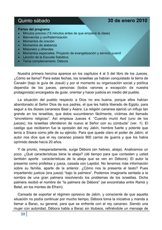 Quinto sábado                                               30 de enero 2010
  Partes del programa
     Minutos previos (15 minutos antes de que empiece la clase)
     Bienvenida y confraternización
     Momentos de oración
     Momentos de alabanza
     Misionero y ofrendas
     Momentos especiales: Proyecto de evangelización y servicio juvenil
     Lección de la Escuela Sabática
     Tema complementario: Débora


  Nuestra primera heroína aparece en los capítulos 4 al 5 del libro de los Jueces.
¿Cómo se llama? Para estas fechas, los israelitas ya habían conquistado la tierra de
Canaán (bajo la guía de Josué) y por el momento su organización social y política
dependía de los jueces, personas (todos varones a excepción de nuestra
protagonista) encargados de guiar, orientar y hacer justicia en medio del pueblo.

   La situación del pueblo respecto a Dios no era buena, porque ellos habían
abandonado al Señor Dios de sus padres, el que les había liberado de Egipto, para
seguir a los dioses cananeos Baal y Asera. La religión cananea ejerció un influjo tan
grande en los israelitas, que éstos sucumbieron fácilmente, víctimas del llamado
“sincretismo religioso”. Así empieza Jueces 4. “Cuando murió Aod (uno de los
jueces), los israelitas ofendieron de nuevo al Señor con su conducta” (ver. 1). El
castigo que recibieron fue la opresión del rey Jabín, hombre fuerte y potente que
tenía a Sísara como jefe de su ejército. Para que quede claro el poder de Jabín; el
autor nos dice que el rey cananeo poseía 900 carros de guerra y que los había
oprimido desde hacía 20 años.

  Y de pronto, inesperadamente, surge Débora (en hebreo, abeja). Analicemos un
poco. ¿Qué características tiene la abeja? (dé tiempo para que contesten y usted
también aporte características de la abeja que se ven en Débora). El autor la
presenta como profetisa y jueza, casada con Lapidot. No tenemos más información
sobre su familia, aparte de la anterior. ¿Cómo nos la presenta el texto? Pues
impartiendo justicia (era jueza) “bajo la palmera”. Podemos imaginarla sentada a la
sombra de una gran palmera resolviendo los problemas de los israelitas. Dicha
palmera recibió el nombre de “la palmera de Débora” (se encontraba entre Ramá y
Betel, en los montes de Efraín).

   Cansada de soportar el régimen opresivo de Jabín, y consciente de que aquella
situación no podía continuar por mucho tiempo, Débora toma la iniciativa y manda a
llamar a Barac, su general, para que se enfrente con el rey cananeo. Siendo una
mujer con autoridad, Débora habla a Barac sin titubeos, refiriéndole un mensaje de
    30
 