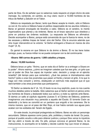 parte de Dios. Es de señalar que no sabemos nada respecto al origen divino de este
mensaje. Su contenido, en cambio, es muy claro: reunir a 10,000 hombres de las
tribus de Neftalí y Zabulón en el Tabor.

   Débora es respetada por Barac; tanto que Barac acepta la misión, sólo si Débora
va con él. Es como si Débora fuese el político responsable de los asuntos militares y
Barac el general encargado de llevarlos a cabo. Débora es el cerebro, la mente
organizadora que planea y da órdenes. Barac es el brazo ejecutivo que obedece y
pone en práctica las órdenes recibidas. La respuesta de Débora es afirmativa:
Decide acompañar a Barac, porque está convencida de que la fuerza le viene, no de
las escasas y débiles tropas de Israel, sino del Señor. Ella le anuncia además que
otra mujer intervendrá en la victoria: “el Señor entregará a Sísara en manos de otra
mujer” (4, 9).

  Es genial la escena en que Débora le da ánimo a Barac. Él no las tiene todas
consigo, pues, su fuerza militar no se puede comparar con la del contrincante:

  -Sísara: 900 carros de guerra; 1,800 caballos y tropas.

  -Barac: 10,000 hombres

   Débora lanza un grito: “Ánimo, que en este día el Señor va a entregar a Sísara en
tu poder”. Ahora veamos, ¿cómo se imaginan ustedes que fue ese grito, un grito que
por el poder de Dios fue capaz de inyectar valor, decisión y coraje en el ejército
israelita? (dé tiempo para que comenten). ¿Qué les parece si dramatizamos este
hecho? (pida a unas tres jovencitas que pasen al frente y lancen el grito. A la que lo
haga con más corazón y ánimo, obséquiele un estímulo más especial que el que
dará también a las otras jovencitas que participaron).

   “El Señor va delante de ti” (4, 14). El texto no es muy explícito, pues no nos cuenta
muchos detalles sobre la batalla. Sólo sabemos que el Señor sembró el pánico entre
los hombres de Sísara y desbarató todos sus carros y a todo su ejército ante Barac.
Si damos un salto al capítulo siguiente (Jueces 5: el Cántico de Débora), podemos
imaginarnos una situación muy parecida a aquella del Éxodo. El torrente Cisón se
desbordó y la tierra se convirtió en un pantano que engulló a los cananeos. De la
misma manera, que en el paso del Mar Rojo, el mar había cerrado sus aguas para
acabar con los soldados del faraón de Egipto.

       En este éxodo, la principal protagonista es Débora. Barac es sólo un personaje
secundario. Débora aparece como jueza, jefa, profetisa y madre de Israel. Es jueza,
porque el pueblo acudía a ella para obtener justicia y porque Dios vence la injusticia
del rey Jabín a través de ella. Es jefa, porque convoca al general Barac, le da
instrucciones, lo acompaña en la batalla y decide cuándo hay que iniciar el ataque.

    31
 