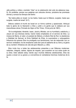Jefa política y militar y también “líder” en la celebración del culto de alabanza (cap.
5). Es profetisa, porque sus palabras son oráculos divinos, proclama las promesas
divinas y conoce los tiempos del Señor.

  “No había jefes en Israel: no los había, hasta que tú Débora, surgiste, hasta que
surgiste, madre de Israel” (5:7).

  Débora celebró el triunfo de Israel en un himno sublime y apasionado. Atribuyó
toda la gloria de la liberación a Dios y pidió a la gente que lo alabara por sus
maravillosas obras (Tomado de Signs of the Times, 16 de junio de 1881).

   “En la antigüedad, Abrahán, Isaac, Jacob y Moisés, con su humildad y sabiduría, y
Josué con sus diversos dones, fueron todos empleados en el servicio de Dios. La
música de María, el valor y la piedad de Débora, el afecto filial de Rut, la obediencia
y fidelidad de Samuel, la firme fidelidad de Elías, la suavizadora y subyugadora
influencia de quienes Dios ha prodigado sus bendiciones, han de responder con un
servicio verdadero; ha de emplearse cada don para el adelanto de su reino y la gloria
de su nombre” (Palabras de vida del gran Maestro, p. 283).

   Dios invita hoy a todas las adolescentes presentes a ser Déboras modernas:
valientes, íntegras, sabias, dignas de respeto, que muestren en sus actos quién es
su Dios. Este sábado estoy viendo aquí muchas Déboras adolescentes, Dios las
ayude a crecer en su gracia y a convertirse en verdaderas heroínas modernas de la
fe.




    32
 