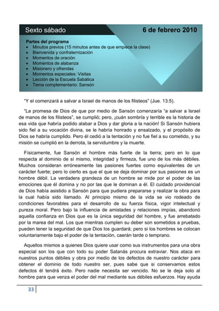 Sexto sábado                                             6 de febrero 2010
   Partes del programa
      Minutos previos (15 minutos antes de que empiece la clase)
      Bienvenida y confraternización
      Momentos de oración
      Momentos de alabanza
      Misionero y ofrendas
      Momentos especiales: Visitas
      Lección de la Escuela Sabática
      Tema complementario: Sansón


  “Y el comenzará a salvar a Israel de manos de los filisteos” (Jue. 13:5).

   “La promesa de Dios de que por medio de Sansón comenzaría “a salvar a Israel
de manos de los filisteos”, se cumplió; pero, ¡cuán sombría y terrible es la historia de
esa vida que habría podido alabar a Dios y dar gloria a la nación! Si Sansón hubiera
sido fiel a su vocación divina, se le habría honrado y ensalzado, y el propósito de
Dios se habría cumplido. Pero él cedió a la tentación y no fue fiel a su cometido, y su
misión se cumplió en la derrota, la servidumbre y la muerte.

   Físicamente, fue Sansón el hombre más fuerte de la tierra; pero en lo que
respecta al dominio de sí mismo, integridad y firmeza, fue uno de los más débiles.
Muchos consideran erróneamente las pasiones fuertes como equivalentes de un
carácter fuerte; pero lo cierto es que el que se deja dominar por sus pasiones es un
hombre débil. La verdadera grandeza de un hombre se mide por el poder de las
emociones que él domina y no por las que le dominan a él. El cuidado providencial
de Dios había asistido a Sansón para que pudiera prepararse y realizar la obra para
la cual había sido llamado. Al principio mismo de la vida se vio rodeado de
condiciones favorables para el desarrollo de su fuerza física, vigor intelectual y
pureza moral. Pero bajo la influencia de amistades y relaciones impías, abandonó
aquella confianza en Dios que es la única seguridad del hombre, y fue arrebatado
por la marea del mal. Los que mientras cumplen su deber son sometidos a pruebas,
pueden tener la seguridad de que Dios los guardará; pero si los hombres se colocan
voluntariamente bajo el poder de la tentación, caerán tarde o temprano.

  Aquellos mismos a quienes Dios quiere usar como sus instrumentos para una obra
especial son los que con todo su poder Satanás procura extraviar. Nos ataca en
nuestros puntos débiles y obra por medio de los defectos de nuestro carácter para
obtener el dominio de todo nuestro ser, pues sabe que si conservamos estos
defectos él tendrá éxito. Pero nadie necesita ser vencido. No se le deja solo al
hombre para que venza el poder del mal mediante sus débiles esfuerzos. Hay ayuda

    33
 