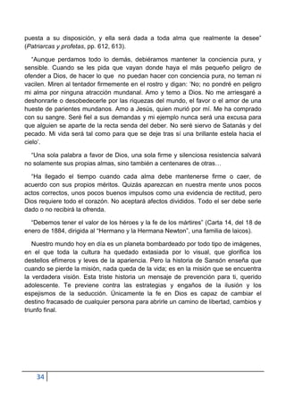 puesta a su disposición, y ella será dada a toda alma que realmente la desee”
(Patriarcas y profetas, pp. 612, 613).

   “Aunque perdamos todo lo demás, debiéramos mantener la conciencia pura, y
sensible. Cuando se les pida que vayan donde haya el más pequeño peligro de
ofender a Dios, de hacer lo que no puedan hacer con conciencia pura, no teman ni
vacilen. Miren al tentador firmemente en el rostro y digan: „No; no pondré en peligro
mi alma por ninguna atracción mundanal. Amo y temo a Dios. No me arriesgaré a
deshonrarle o desobedecerle por las riquezas del mundo, el favor o el amor de una
hueste de parientes mundanos. Amo a Jesús, quien murió por mí. Me ha comprado
con su sangre. Seré fiel a sus demandas y mi ejemplo nunca será una excusa para
que alguien se aparte de la recta senda del deber. No seré siervo de Satanás y del
pecado. Mi vida será tal como para que se deje tras sí una brillante estela hacia el
cielo‟.

  “Una sola palabra a favor de Dios, una sola firme y silenciosa resistencia salvará
no solamente sus propias almas, sino también a centenares de otras…

  “Ha llegado el tiempo cuando cada alma debe mantenerse firme o caer, de
acuerdo con sus propios méritos. Quizás aparezcan en nuestra mente unos pocos
actos correctos, unos pocos buenos impulsos como una evidencia de rectitud, pero
Dios requiere todo el corazón. No aceptará afectos divididos. Todo el ser debe serle
dado o no recibirá la ofrenda.

  “Debemos tener el valor de los héroes y la fe de los mártires” (Carta 14, del 18 de
enero de 1884, dirigida al “Hermano y la Hermana Newton”, una familia de laicos).

   Nuestro mundo hoy en día es un planeta bombardeado por todo tipo de imágenes,
en el que toda la cultura ha quedado extasiada por lo visual, que glorifica los
destellos efímeros y leves de la apariencia. Pero la historia de Sansón enseña que
cuando se pierde la misión, nada queda de la vida; es en la misión que se encuentra
la verdadera visión. Esta triste historia un mensaje de prevención para ti, querido
adolescente. Te previene contra las estrategias y engaños de la ilusión y los
espejismos de la seducción. Únicamente la fe en Dios es capaz de cambiar el
destino fracasado de cualquier persona para abrirle un camino de libertad, cambios y
triunfo final.




    34
 